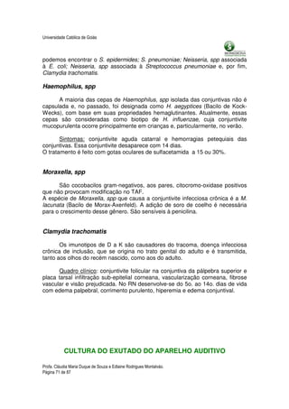 Universidade Católica de Goiás



podemos encontrar o S. epidermides; S. pneumoniae; Neisseria, spp associada
à E. coli; Neisseria, spp associada à Streptococcus pneumoniae e, por fim,
Clamydia trachomatis.

Haemophilus, spp

      A maioria das cepas de Haemophilus, spp isolada das conjuntivas não é
capsulada e, no passado, foi designada como H. aegyptices (Bacilo de Kock-
Wecks), com base em suas propriedades hemaglutinantes. Atualmente, essas
cepas são consideradas como biotipo de H. influenzae, cuja conjuntivite
mucopurulenta ocorre principalmente em crianças e, particularmente, no verão.

       Sintomas: conjuntivite aguda catarral e hemorragias petequiais das
conjuntivas. Essa conjuntivite desaparece com 14 dias.
O tratamento é feito com gotas oculares de sulfacetamida a 15 ou 30%.


Moraxella, spp

      São cocobacilos gram-negativos, aos pares, citocromo-oxidase positivos
que não provocam modificação no TAF.
A espécie de Moraxella, spp que causa a conjuntivite infecciosa crônica é a M.
lacunata (Bacilo de Morax-Axenfeld). A adição de soro de coelho é necessária
para o crescimento desse gênero. São sensíveis à penicilina.


Clamydia trachomatis

       Os imunotipos de D a K são causadores do tracoma, doença infecciosa
crônica de inclusão, que se origina no trato genital do adulto e é transmitida,
tanto aos olhos do recém nascido, como aos do adulto.

      Quadro clínico: conjuntivite folicular na conjuntiva da pálpebra superior e
placa tarsal infiltração sub-epitelial corneana, vascularização corneana, fibrose
vascular e visão prejudicada. No RN desenvolve-se do 5o. ao 14o. dias de vida
com edema palpebral, corrimento purulento, hiperemia e edema conjuntival.




           CULTURA DO EXUTADO DO APARELHO AUDITIVO

Profa. Cláudia Maria Duque de Souza e Edlaine Rodrigues Montalváo.
Página 71 de 87
 