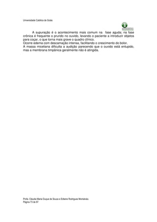 Universidade Católica de Goiás



      A supuração é o acontecimento mais comum na fase aguda; na fase
crônica é frequente o prurido no ouvido, levando o paciente a introduzir objetos
para coçar, o que torna mais grave o quadro clínico.
Ocorre edema com descamação intensa, facilitando o crescimento do bolor.
A massa miceliana dificulta a audição parecendo que o ouvido está entupido,
mas a membrana timpânica geralmente não é atingida.




Profa. Cláudia Maria Duque de Souza e Edlaine Rodrigues Montalváo.
Página 73 de 87
 