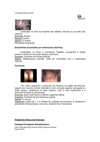 Universidade Católica de Goiás




      Localizada na linha de implante dos cabelos, folículos ou ao redor dos
mesmos.
Sintomas: prurido.
Sequela: cicatriz.
Agente: S. aureus.
Reincidivas frequentes.

Granulomas provocados por enterococos (Korting):

       Localizados no folíco e pré-foliculo. Regiões: ano-genital e fossas
axilares. Lesões em forma de nódulos volumosos.
Sequelas: cicatrizes com áreas atróficas.
Agente: Streptococcus faecallis. Pode ser confundida com a tuberculose
cutanea.

Furúnculo:




       Tem como sequência a presença de infiltrado na região peri-folicular,
seguido por necrose central (carnicão) e com evolução (aguda, sub-aguda ou
super aguda). Localiza-se no lábio superior, nariz e nuca (carbúnculo é o
furúnculo de fusão ou em peneira).
Sintomas: pode haver febre e calafrios, sugerindo flebite.
Sequelas: trombose da veia facial e/ou jugular.
Agente: S. aureus.
Tratamento: doses de 1 a 4 milhões de unidades de Penicilina. É resistente à
penicilanos (B-lactamases), tais como, Staficilin-N ou Tetracilinas.




Piodermite Difusa não Folicular:

Impetigo Contagioso Estreptocócico:
Profa. Cláudia Maria Duque de Souza e Edlaine Rodrigues Montalváo.
Página 76 de 87
 