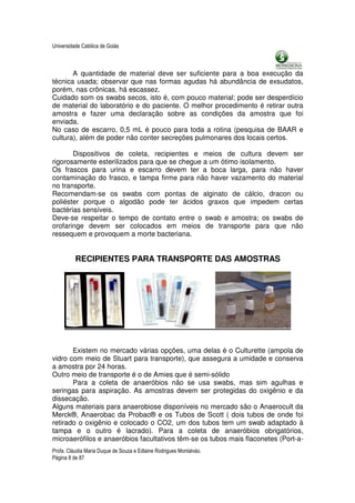 Universidade Católica de Goiás



       A quantidade de material deve ser suficiente para a boa execução da
técnica usada; observar que nas formas agudas há abundância de exsudatos,
porém, nas crônicas, há escassez.
Cuidado som os swabs secos, isto é, com pouco material; pode ser desperdício
de material do laboratório e do paciente. O melhor procedimento é retirar outra
amostra e fazer uma declaração sobre as condições da amostra que foi
enviada.
No caso de escarro, 0,5 mL é pouco para toda a rotina (pesquisa de BAAR e
cultura), além de poder não conter secreções pulmonares dos locais certos.

       Dispositivos de coleta, recipientes e meios de cultura devem ser
rigorosamente esterilizados para que se chegue a um ótimo isolamento.
Os frascos para urina e escarro devem ter a boca larga, para não haver
contaminação do frasco, e tampa firme para não haver vazamento do material
no transporte.
Recomendam-se os swabs com pontas de alginato de cálcio, dracon ou
poliéster porque o algodão pode ter ácidos graxos que impedem certas
bactérias sensíveis.
Deve-se respeitar o tempo de contato entre o swab e amostra; os swabs de
orofaringe devem ser colocados em meios de transporte para que não
ressequem e provoquem a morte bacteriana.


          RECIPIENTES PARA TRANSPORTE DAS AMOSTRAS




       Existem no mercado várias opções, uma delas é o Culturette (ampola de
vidro com meio de Stuart para transporte), que assegura a umidade e conserva
a amostra por 24 horas.
Outro meio de transporte é o de Amies que é semi-sólido
       Para a coleta de anaeróbios não se usa swabs, mas sim agulhas e
seringas para aspiração. As amostras devem ser protegidas do oxigênio e da
dissecação.
Alguns materiais para anaerobiose disponíveis no mercado são o Anaerocult da
Merck®, Anaerobac da Probac® e os Tubos de Scott ( dois tubos de onde foi
retirado o oxigênio e colocado o CO2, um dos tubos tem um swab adaptado à
tampa e o outro é lacrado). Para a coleta de anaeróbios obrigatórios,
microaerófilos e anaeróbios facultativos têm-se os tubos mais flaconetes (Port-a-
Profa. Cláudia Maria Duque de Souza e Edlaine Rodrigues Montalváo.
Página 8 de 87
 