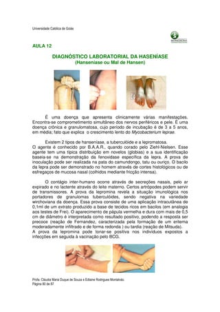 Universidade Católica de Goiás



AULA 12

              DIAGNÓSTICO LABORATORIAL DA HASENÍASE
                                 (Hanseníase ou Mal de Hansen)




     É uma doença que apresenta clinicamente várias manifestações.
Encontra-se comprometimento simultâneo dos nervos periféricos e pele. É uma
doença crônica e granulomatosa, cujo período de incubação é de 3 a 5 anos,
em média; fato que explica o crescimento lento do Mycobacterium leprae.

       Existem 2 tipos de hanseníase, a tuberculóide e a lepromatosa.
O agente é conhecido por B.A.A.R., quando corado pelo Ziehl-Nielsen. Esse
agente tem uma típica distribuição em novelos (globias) e a sua identificação
baseia-se na demonstração da fenoxidase específica da lepra. A prova de
inoculação pode ser realizada na pata do camundongo, tatu ou ouriço. O bacilo
da lepra pode ser demonstrado no homem através de cortes histológicos ou de
esfregaços de mucosa nasal (colhidos mediante fricção intensa).

       O contágio inter-humano ocorre através de secreções nasais, pelo ar
expirado e no lactente através do leite materno. Certos artrópodes podem servir
de transmissores. A prova da lepromina revela a situação imunológica nos
portadores de granulomas tuberculóides, sendo negativa na variedade
wirchoviana da doença. Essa prova consiste de uma aplicação intracutânea de
0,1ml de um extrato produzido a base de tecidos ricos em bacilos (em analogia
aos testes de Frei). O aparecimento de pápula vermelha e dura com mais de 0,5
cm de diâmetro é interpretada como resultado positivo, podendo a resposta ser
precoce (reação de Fernandez, caracterizada pela formação de um eritema
moderadamente infiltrado e de forma redonda ) ou tardia (reação de Mitsuda).
A prova da lepromina pode tonar-se positiva nos indivíduos expostos a
infecções em seguida à vacinação pelo BCG.




Profa. Cláudia Maria Duque de Souza e Edlaine Rodrigues Montalváo.
Página 80 de 87
 