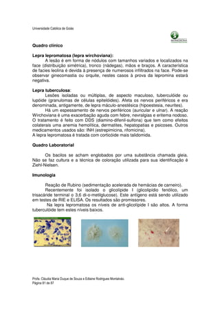 Universidade Católica de Goiás



Quadro clínico

Lepra lepromatosa (lepra wirchoviana):
       A lesão é em forma de nódulos com tamanhos variados e localizados na
face (distribuição simétrica), tronco (nádegas), mãos e braços. A característica
de facies leolina é devida à presença de numerosos infiltrados na face. Pode-se
observar ginecomastia ou orquite, nestes casos à prova da lepromina estará
negativa.

Lepra tuberculosa:
       Lesões isoladas ou múltiplas, de aspecto maculoso, tuberculóide ou
lupóide (granulomas de células epitelóides). Afeta os nervos periféricos e era
denominada, antigamente, de lepra máculo-anestésica (hipoestesia, neurites).
       Há um espessamento de nervos periféricos (auricular e ulnar). A reação
Wirchoviana é uma exacerbação aguda com febre, nevralgias e eritema nodoso.
O tratamento é feito com DDS (diamino-difenil-sulfona) que tem como efeitos
colaterais uma anemia hemolítica, dermatites, hepatopatias e psicoses. Outros
medicamentos usados são: INH (estrepimicina, rifomicina).
A lepra lepromatosa é tratada com corticóide mais talidomida.

Quadro Laboratorial

       Os bacilos se acham englobados por uma substância chamada gleia.
Não se faz cultura e a técnica de coloração utilizada para sua identificação é
Ziehl-Nielsen.

Imunologia

       Reação de Rubino (sedimentação acelerada de hemácias de carneiro).
       Recentemente foi isolado o glicolípide I (glicolipídio fenólico, um
trisacáride terminal o 3,6 di-o-metilglucose). Este antígeno está sendo utilizado
em testes de RIE e ELISA. Os resultados são promissores.
        Na lepra lepromatosa os níveis de anti-glicolípide I são altos. A forma
tuberculóide tem estes níveis baixos.




Profa. Cláudia Maria Duque de Souza e Edlaine Rodrigues Montalváo.
Página 81 de 87
 