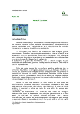 Universidade Católica de Goiás



AULA 13

                                         HEMOCULTURA




Indicações clínicas

      Durante várias doenças infecciosas ou durante complicações infecciosas
das deonças primárias podem aparecer, transitoriamente, microrganismos no
sangue constituindo uma bacteremia ou, se o microrganismo se multiplica
intensamente no sistema circulatrio, uma septicemia.

       As indicações para obtenção de hemoculturas são múltiplas, porém,
basicamente a ocorrência de mudanças repentinas na taxa de pulsação e de
temperatura, com ou sem calafrios, prostração e hipotensão, uma histeria de
febre moderada, intermitente e persistente, em associação com ruido cardíaco
e, geralmente, quando há suspeita de septicemia.
A bacteremia é geralmente intermitente, com a notável exceção daquela
associada com endocardite, por isso é compulsório que mais de uma série de
culturas seja executada.

       Entre as várias causas de hemoculturas positivas podemos citar os
ferimentos (traumáticos ou cirúrgicos), as queimaduras, a obstrução intestinal ou
urinária, etc. Determinadas condições clínicas ainda propiciam o surgimento de
hemoculturas positivas, tais como a arteriosclerose, debilidade crônica, acidose
diabética, doenças hematológicas, insuficiência hepática e doenças malignas.
Atualmente, a essa lista acrescentamos imunossupressão terapêutica citotóxica
e terapêutica por meio de raios X.

       Devido ao fato das bactérias da flora normal da pele poder ser
associadas com processos infecciosos, a antissepsia cuidadosa da área onde
será realizada a flebotomia, com iodo ou com iodoformio, é essencial; como
também é essencial a coleta de mais de uma série de sangue para
hemoculturas.
Geralmente, as bacteremias são contínuas nos casos de infecções
intravasculares como a endocardite, em infecções generalizadas e na fase
aguda de infecções do Sistema Retículo Endotelial (SRE). Nestas
circunstâncias, não importa que as amostras sejam colhidas uma após a outra,
ou que sejam bastante espaçadas entre si. A urgência está na colheita rápida
Profa. Cláudia Maria Duque de Souza e Edlaine Rodrigues Montalváo.
Página 82 de 87
 
