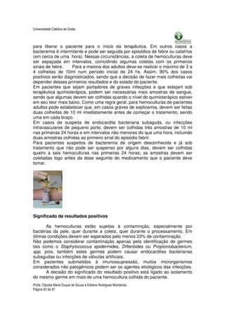 Universidade Católica de Goiás



para liberar o paciente para o ínicio da terapêutica. Em outros casos a
bacteremia é intermitente e pode ser seguida por episódios de febre ou calafrios
(em cerca de uma hora). Nessas circunstâncias, a coleta de hemoculturas deve
ser espaçada em intervalos, coincidindo algumas coletas com os primeiros
sinais de febre.    Para a maioria dos adultos deve-se realizar o máximo de 3 a
4 colheitas de 10ml num período inicial de 24 hs. Assim, 90% dos casos
positivos serão diagnosticados, sendo que a decisão de fazer mais colheitas vai
depender desses primeiros resultados e do estado do paciente.
Em pacientes que sejam portadores de graves infecções e que estejam sob
terapêutica quimioterápica, podem ser necessárias mais amostras de sangue,
sendo que algumas devem ser colhidas quando o nível do quimioterápico estiver
em seu teor mais baixo. Como uma regra geral, para hemoculturas de pacientes
adultos pode estabelecer que, em casos graves de septicemia, devem ser feitas
duas colheitas de 10 ml imediatamente antes de começar o tratamento, sendo
uma em cada braço.
Em casos de suspeita de endocardite bacteriana subaguda, ou infecções
intravasculares de pequeno porte, devem ser colhidas três amostras de 10 ml
nas primeiras 24 horas e em intervalos não menores do que uma hora, incluindo
duas amostras colhidas ao primeiro sinal do episódio febril.
Para pacientes suspeitos de bacteremia de origem desconhecida e já sob
tratamento que não pode ser suspenso por alguns dias, devem ser colhidas
quatro a seis hemoculturas nas primeiras 24 horas; as amostras devem ser
coletadas logo antes da dose seguinte do medicamento que o paciente deve
tomar.




Significado de resultados positivos

       As hemoculturas estão sujeitas à contaminção, especialmente por
bactérias da pele, quer durante a coleta, quer durante o processamento. Em
ótimas condições devem ser esperados pelo menos 23% de contaminação.
Não podemos considerar contaminação apenas pela identificação de germes
tais como o Staphylococcus epidermides, Difteróides ou Propioniobacterium,
spp, pois, também estes germes podem causar endocardites bacterianas
subagudas ou infecções de válvulas artificiais.
Em pacientes submetidos à imunossupressão, muitos microrganismos
considerados não patogênicos podem ser os agentes etiológicos das infecções.
       A decisão do significado do resultado positivo está ligado ao isolamento
do mesmo germe em mais de uma hemocultura colhida do paciente.
Profa. Cláudia Maria Duque de Souza e Edlaine Rodrigues Montalváo.
Página 83 de 87
 