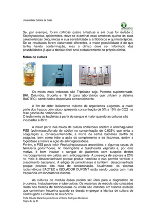 Universidade Católica de Goiás



Se, por exemplo, foram colhidas quatro amostras e em duas foi isolado o
Staphylococcus epidermides, deve-se examinar essa amostras quanto às suas
características bioquímicas e sua sensibilidade a antibióticos e quimioterápicos.
Se os resultados forem claramente diferentes, a maior possibilidade é de que
tenha havido contaminação, mas o clínico deve ser informado das
possibilidades já que a decisão final será exclusivamente do próprio clínico.

Meios de cultura




      Os meios mais indicados são Tripticase soja, Peptona suplementada,
BHI, Columbia, Brucella e 16 B (para laboratórios que utilizem o sistema
BACTEC), sendo todos disponíveis comercialmente.

       A fim de obter isolamento máximo de organismos exigentes, a maior
parte dos frascos com vácuo apresenta concentração de 5% a 10% de CO2 na
fase gasosa da hemocultura.
O isolamento de bactérias a partir do sangue é maior quando as culturas são
incubadas a 35 ºC

       A maior parte dos meios de cultura comerciais contém o anticoagulante
PSS (polimetassulfonato de sódio) na concentração de 0,025% que evita a
coagulação e, consequentemente, a morte de certas bactérias dentro de
coágulos, bem como inibe a ação do complemento e de lisozimas, detém a
fogocitose e inativa a ação de aminoglicosídeos.
Porém, o PSS pode inibir Peptostreptococcus anaeróbios e algumas cepas de
Neisseria gonorrhoeae, N. meningitidis e Gardnerella vaginalis e, por este
motivo, é bom incubar o sangue de pacientes com suspeita destes
microorganismos em caldos sem anticoagulante. A presença de sacrose a 20%
no meio é desaconselhável porque produz hemólise e não permite verificar o
crescimento bacteriano. A adição de penicilinases é também desaconselhada
porque provoca alto risco de contaminação. Atualmente, os sitemas
radiométricos BACTEC e ISOLADOR DUPONT estão sendo usados com mais
frequência em laboratórios clínicos.

       As culturas de medula óssea podem ser úteis para o diagnóstico de
brucelose, histoplasmose e tuberculose. Os materiais de medula são colocados
direto nos frascos de hemoculturas ou então são colhidos em frascos estéreis
que contenham heparina quando se deseja empregar a técnica de cultura de
centrifugado e colheita de leucócitos.
Profa. Cláudia Maria Duque de Souza e Edlaine Rodrigues Montalváo.
Página 84 de 87
 