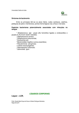 Universidade Católica de Goiás




Sintomas de bacteremia

      Entre os principais têm-se os picos febris, ruidos cardíacos, calafrios,
petéquias de pele e membranas, pontos hemorrágicos nas unhas e mal estar.

Espécies bacterianas potencialmente associadas com infecções no
sangue

      * Streptococcus, spp - grupo alfa hemolítico ligados a endocardites e
grupos A, B e D em recém-nascidos;
      * Staphylococcus aureus;
      * Streptococcus pneumoniae;
      * Escherichia coli;
      * Bacterioiddes fragillis e outros anaeróbios;
      * Pseudomonas aeruginosa;
      * Listeria monocytogenes;
      * Haemophyllus influenzea;
      * Salmonella typhi.




                                   LÍQUIDOS CORPORAIS
Líquor – LCR.

Profa. Cláudia Maria Duque de Souza e Edlaine Rodrigues Montalváo.
Página 85 de 87
 