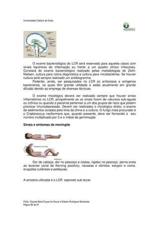 Universidade Católica de Goiás




       O exame bacteriológico do LCR será reservado para aqueles casos com
sinais liquóricos de inflamação ou frente a um quadro clínico infeccioso.
Constará do exame bacteriológico realizado pelas metodologias de Ziehl-
Nielsen, cultura para rotina diagnóstica e cultura para micobactérias. Se houver
cultura será sempre realizado um antibiogranma.
       Poderão, ainda, ser pesquisados no LCR os anticorpos e antígenos
bacterianos, os quais têm grande utilidade e estão atualmente em grande
difusão devido ao emprego de diversas técnicas.

      O exame micológico deverá ser realizado sempre que houver sinais
inflamatórios no LCR, pricipalmente se os sinais forem de natureza sub-aguda
ou crônica ou quando o paciente pertencer a um dos grupos de risco que podem
provocar imunodepressão. Devem ser realizados o micológico direto, o exame
de sedimentos corados pela tinta da china e a cultura. O fungo mais procurado é
o Criptococcus neoformans que, quando presente, deve ser fornecido o seu
número multiplicado por 3 e o índice de germinação.

Sinais e sintomas de meningite




      Dor de cabeça, dor no pescoço e costas, rigidez no pescoço, perna ereta
ao levantar (sinal de Kerning positivo), náuseas e vômitos, estupor e coma,
erupções cutâneas e petéquias.


A amostra utilizada é o LCR aspirado sub-dural.




Profa. Cláudia Maria Duque de Souza e Edlaine Rodrigues Montalváo.
Página 86 de 87
 