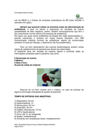 Universidade Católica de Goiás



cult da BBL® e o Coletor de amostras anaeróbicas da BD [tubo fechado e
saturado com gás].).

       Sempre que possível coletar as amostras antes da administração de
antibióticos, a qual irá reduzir a segurança do resultado da cultura
(possibilidade de falso negativo), porém, existem microorganismos que têm o
seu crescimento normal mesmo em presença de antibióticos.
Há casos nos quais vários antibióticos da terapia têm ação bacteriostática e ,
quando colocamos a amostra em meios frescos (líquidos), com CIM
(concentração inibitória mínima) de antibióticos, abaixo da concentração
existente no local da infecção, o isolamento não fica problemático.

      Para um bom desempenho dos exames bacteriológicos existem certas
regras de cadastramento do paciente que devem ser observadas:
O recipiente deve ser rotulado de maneira legível e contendo todas as
informações completas sobre o paciente, tais como:

# Numeração do exame;
# Médico;
# Data e hora;
#Local da coleta do material.




     Deve-se ter um bom contato com o médico, no caso de precisar de
alguma informação antecipada do quadro do paciente.

TEMPO DE ENTREGA DAS AMOSTRAS:

1) Respiratória: 30 min
2) Gastrointestinal: 1h
3) Hemocultura: 30 min
4) Anaeróbio: 30 min
5) Catéter intravascular: 15 min
6) LCR e líquido pleural
7) Urina: até 1h, se refrigerada
8) Swabs: imediatamente
9) Amostras com anestésicos locais: Imediatamente!!


Profa. Cláudia Maria Duque de Souza e Edlaine Rodrigues Montalváo.
Página 9 de 87
 