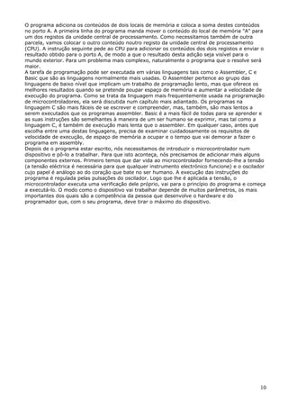 O programa adiciona os conteúdos de dois locais de memória e coloca a soma destes conteúdos
no porto A. A primeira linha do programa manda mover o conteúdo do local de memória "A" para
um dos registos da unidade central de processamento. Como necessitamos também de outra
parcela, vamos colocar o outro conteúdo noutro registo da unidade central de processamento
(CPU). A instrução seguinte pede ao CPU para adicionar os conteúdos dos dois registos e enviar o
resultado obtido para o porto A, de modo a que o resultado desta adição seja visível para o
mundo exterior. Para um problema mais complexo, naturalmente o programa que o resolve será
maior.
A tarefa de programação pode ser executada em várias linguagens tais como o Assembler, C e
Basic que são as linguagens normalmente mais usadas. O Assembler pertence ao grupo das
linguagens de baixo nível que implicam um trabalho de programação lento, mas que oferece os
melhores resultados quando se pretende poupar espaço de memória e aumentar a velocidade de
execução do programa. Como se trata da linguagem mais frequentemente usada na programação
de microcontroladores, ela será discutida num capítulo mais adiantado. Os programas na
linguagem C são mais fáceis de se escrever e compreender, mas, também, são mais lentos a
serem executados que os programas assembler. Basic é a mais fácil de todas para se aprender e
as suas instruções são semelhantes à maneira de um ser humano se exprimir, mas tal como a
linguagem C, é também de execução mais lenta que o assembler. Em qualquer caso, antes que
escolha entre uma destas linguagens, precisa de examinar cuidadosamente os requisitos de
velocidade de execução, de espaço de memória a ocupar e o tempo que vai demorar a fazer o
programa em assembly.
Depois de o programa estar escrito, nós necessitamos de introduzir o microcontrolador num
dispositivo e pô-lo a trabalhar. Para que isto aconteça, nós precisamos de adicionar mais alguns
componentes externos. Primeiro temos que dar vida ao microcontrolador fornecendo-lhe a tensão
(a tensão eléctrica é necessária para que qualquer instrumento electrónico funcione) e o oscilador
cujo papel é análogo ao do coração que bate no ser humano. A execução das instruções do
programa é regulada pelas pulsações do oscilador. Logo que lhe é aplicada a tensão, o
microcontrolador executa uma verificação dele próprio, vai para o princípio do programa e começa
a executá-lo. O modo como o dispositivo vai trabalhar depende de muitos parâmetros, os mais
importantes dos quais são a competência da pessoa que desenvolve o hardware e do
programador que, com o seu programa, deve tirar o máximo do dispositivo.

10

 