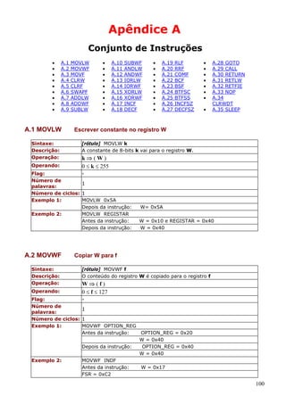 Apêndice A
Conjunto de Instruções
•
•
•
•
•
•
•
•
•

A.1
A.2
A.3
A.4
A.5
A.6
A.7
A.8
A.9

A.1 MOVLW

MOVLW
MOVWF
MOVF
CLRW
CLRF
SWAPF
ADDLW
ADDWF
SUBLW

SUBWF
ANDLW
ANDWF
IORLW
IORWF
XORLW
XORWF
INCF
DECF

•
•
•
•
•
•
•
•
•

A.19
A.20
A.21
A.22
A.23
A.24
A.25
A.26
A.27

RLF
RRF
COMF
BCF
BSF
BTFSC
BTFSS
INCFSZ
DECFSZ

•
•
•
•
•
•
•
•

A.28 GOTO
A.29 CALL
A.30 RETURN
A.31 RETLW
A.32 RETFIE
A.33 NOP
A.34
CLRWDT
A.35 SLEEP

[rótulo] MOVLW k
A constante de 8-bits k vai para o registro W.

k⇒(W)
0 ≤ k ≤ 255

Operando:
Flag:
Número de
palavras:
Número de ciclos:
Exemplo 1:
Exemplo 2:

1
1
MOVLW 0x5A
Depois da instrução:
MOVLW REGISTAR
Antes da instrução:
Depois da instrução:

W= 0x5A
W = 0x10 e REGISTAR = 0x40
W = 0x40

Copiar W para f

Sintaxe:
Descrição:
Operação:
Operando:
Flag:
Número de
palavras:
Número de ciclos:
Exemplo 1:

Exemplo 2:

A.10
A.11
A.12
A.13
A.14
A.15
A.16
A.17
A.18

Escrever constante no registro W

Sintaxe:
Descrição:
Operação:

A.2 MOVWF

•
•
•
•
•
•
•
•
•

[rótulo] MOVWF f
O conteúdo do registro W é copiado para o registro f

W⇒(f)
0 ≤ f ≤ 127
1
1
MOVWF OPTION_REG
Antes da instrução:
OPTION_REG = 0x20
W = 0x40
Depois da instrução:
OPTION_REG = 0x40
W = 0x40
MOVWF INDF
Antes da instrução:
W = 0x17
FSR = 0xC2

100

 