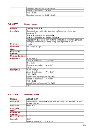 Conteúdo do endereço 0xC2 = 0x00
Depois da instrução:
W = 0x17
FSR = 0xC2
Conteúdo do endereço 0xC2 = 0x17

A.3 MOVF
Sintaxe:
Descrição:

Copiar f para d
[rótulo] MOVF f, d
O conteúdo do registro f é guardado no local determinado pelo
operando d
Se d = 0, o destino é o registro W
Se d = 1, o destino é o próprio registro f
A opção d = 1, é usada para testar o conteúdo do registro f, porque a
execução desta instrução afeta a flag Z do registro STATUS.

Operando:

f⇒(d)
0 ≤ f ≤ 127, d ∈ [0, 1]

Flag:

Z

Operação:

Número de
1
palavras:
Número de ciclos: 1
Exemplo 1:

Exemplo 2:

A.4 CLRW

MOVF FSR, 0
Antes da instrução:
FSR = 0xC2
W = 0x00
Depois da instrução:
W = 0xC2
Z=0
MOVF INDF, 0
Antes da instrução:
W = 0x17
FSR = 0xC2
conteúdo do endereço 0xC2 = 0x00
Depois da instrução:
W = 0x00
FSR = 0xC2
conteúdo do endereço 0xC2 = 0x00
Z=1

Escrever 0 em W

Sintaxe:
Descrição:

[rótulo] CLRW
O conteúdo do registro W passa para 0 e a flag Z do registro STATUS
toma o valor 1.

Operação:

0⇒(W)

Operando:
Flag:
Z
Número de
1
palavras:
Número de ciclos: 1
Exemplo:
CLRW
Antes da instrução:

W = 0x55

101

 