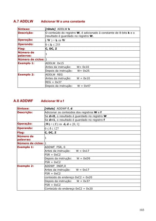 A.7 ADDLW

Adicionar W a uma constante

Sintaxe:
Descrição:

[rótulo] ADDLW k
O conteúdo do registro W, é adicionado à constante de 8-bits k e o
resultado é guardado no registro W.

Operação:

(W)+k⇒W
0 ≤ k ≤ 255

Operando:
Flag:
Número de
palavras:
Número de ciclos:
Exemplo 1:

Exemplo 2:

A.8 ADDWF

C, DC, Z
1
1
ADDLW 0x15
Antes da instrução:
Depois da instrução:
ADDLW REG
Antes da instrução:
REG = 0x37
Depois da instrução:

W= 0x10
W= 0x25
W = 0x10
W = 0x47

Adicionar W a f

Sintaxe:
Descrição:

[rótulo] ADDWF f, d
Adicionar os conteúdos dos registros W e f
Se d=0, o resultado é guardado no registro W
Se d=1, o resultado é guardado no registro f

Operação:

(W) + ( f ) ⇒ d, d ∈ [0, 1]
0 ≤ f ≤ 127

Operando:
Flag:
Número de
palavras:
Número de ciclos:
Exemplo 1:

Exemplo 2:

C, DC, Z
1
1
ADDWF FSR, 0
Antes da instrução:
W = 0x17
FSR = 0xC2
Depois da instrução:
W = 0xD9
FSR = 0xC2
ADDWF INDF,0
Antes da instrução:
W = 0x17
FSR = 0xC2
conteúdo do endereço 0xC2 = 0x20
Depois da instrução:
W = 0x37
FSR = 0xC2
Conteúdo do endereço 0xC2 = 0x20

103

 
