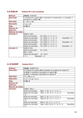 A.9 SUBLW

Subtrair W a uma constante

Sintaxe:
Descrição:

[rótulo] SUBLW k
O conteúdo do registro W, é subtraído à constante k e, o resultado, é
guardado no registro W.

Operação:

k-(W)⇒W
0 ≤ k ≤ 255

Operando:
Flag:
Número de
palavras:
Número de ciclos:
Exemplo 1:

Exemplo 2:

A.10 SUBWF

C, DC, Z
1
1
SUBLW 0x03
Antes da instrução:
W= 0x01, C = x, Z = x
Depois da instrução:
W= 0x02, C = 1, Z = 0
Antes da instrução:
W= 0x03, C = x, Z = x
Depois da instrução:
W= 0x00, C = 1, Z = 1
Antes da instrução:
W= 0x04, C = x, Z = x
Depois da instrução:
W= 0xFF, C = 0, Z = 0
SUBLW REG
Antes da instrução:
W = 0x10
REG = 0x37
Depois da instrução:
W = 0x27
C=1
Resultado > 0

Resultado > 0
Resultado = 0
Resultado < 0

Subtrair W a f

Sintaxe:
Descrição:

[rótulo] SUBWF f, d
O conteúdo do registro W é subtraído ao conteúdo do registro f
Se d=0, o resultado é guardado no registro W
Se d=1, o resultado é guardado no registro f

Operação:

( f ) - (W) ⇒ d
0 ≤ f ≤ 127, d ∈ [0, 1]

Operando:

Flag:
C, DC, Z
Número de
1
palavras:
Número de ciclos: 1
Exemplo:
SUBWF REG, 1
Antes da instrução:
Depois da instrução:
>0
Antes da instrução:
Depois da instrução:
=0
Antes da instrução:
Depois da instrução:
<0

REG= 3, W= 2, C = x, Z = x
REG= 1, W= 2, C = 1, Z = 0

Resultado

REG= 2, W= 2, C = x, Z = x
REG=0, W= 2, C = 1, Z = 1

Resultado

REG=1, W= 2, C = x, Z = x
REG= 0xFF, W=2, C = 0, Z = 0

Resultado

104

 