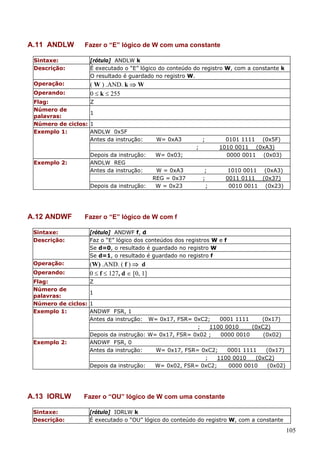 A.11 ANDLW

Fazer o “E” lógico de W com uma constante

Sintaxe:
Descrição:

[rótulo] ANDLW k
É executado o “E” lógico do conteúdo do registro W, com a constante k
O resultado é guardado no registro W.

Operação:

( W ) .AND. k ⇒ W
0 ≤ k ≤ 255

Operando:
Flag:
Número de
palavras:
Número de ciclos:
Exemplo 1:

Z
1
1
ANDLW 0x5F
Antes da instrução:

W= 0xA3

;
;

Depois da instrução:
ANDLW REG
Antes da instrução:

Exemplo 2:

Depois da instrução:

A.12 ANDWF

W= 0x03;
W = 0xA3
REG = 0x37
W = 0x23

0101 1111 (0x5F)
1010 0011 (0xA3)
0000 0011 (0x03)

;
;
;

1010 0011 (0xA3)
0011 0111 (0x37)
0010 0011 (0x23)

Fazer o “E” lógico de W com f

Sintaxe:
Descrição:

[rótulo] ANDWF f, d
Faz o “E” lógico dos conteúdos dos registros W e f
Se d=0, o resultado é guardado no registro W
Se d=1, o resultado é guardado no registro f

Operação:

(W) .AND. ( f ) ⇒ d
0 ≤ f ≤ 127, d ∈ [0, 1]

Operando:
Flag:
Número de
palavras:
Número de ciclos:
Exemplo 1:

Exemplo 2:

A.13 IORLW
Sintaxe:
Descrição:

Z
1
1
ANDWF FSR, 1
Antes da instrução:

W= 0x17, FSR= 0xC2;
0001 1111
(0x17)
;
1100 0010
(0xC2)
Depois da instrução: W= 0x17, FSR= 0x02 ;
0000 0010
(0x02)
ANDWF FSR, 0
Antes da instrução:
W= 0x17, FSR= 0xC2;
0001 1111
(0x17)
;
1100 0010
(0xC2)
Depois da instrução:
W= 0x02, FSR= 0xC2;
0000 0010
(0x02)

Fazer o “OU” lógico de W com uma constante
[rótulo] IORLW k
É executado o “OU” lógico do conteúdo do registro W, com a constante

105

 