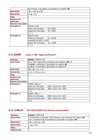 de 8 bits k, o resultado é guardado no registro W.

( W ) .OR. k ⇒ W
0 ≤ k ≤ 255

Operação:
Operando:
Flag:
Número de
palavras:
Número de ciclos:
Exemplo 1:

Exemplo 2:

A.14 IORWF

Z
1
1
IORLW 0x35
Antes da instrução:
W= 0x9A
Depois da instrução:
W= 0xBF
Z= 0
IORLW REG
Antes da instrução:
W = 0x9A
conteúdo de REG = 0x37
Depois da instrução:
W = 0x9F
Z=0

Fazer o “OU” lógico de W com f

Sintaxe:
Descrição:

[rótulo] IORWF f, d
Faz o “OU” lógico dos conteúdos dos registros W e f
Se d=0, o resultado é guardado no registro W
Se d=1, o resultado é guardado no registro f

Operação:

(W) .OR. ( f ) ⇒ d
0 ≤ f ≤ 127, d ∈ [0, 1]

Operando:
Flag:
Número de
palavras:
Número de ciclos:
Exemplo 1:

Exemplo 2:

A.15 XORLW

Z
1
1
IORWF REG, 0
Antes da instrução:
Depois da instrução:
Z= 0
IORWF REG, 1
Antes da instrução:
Depois da instrução:
Z= 0

REG= 0x13, W= 0x91
REG= 0x13, W= 0x93

REG= 0x13, W= 0x91
REG= 0x93, W= 0x91

“OU- EXCLUSIVO” de W com uma constante

Sintaxe:
Descrição:

[rótulo] XORLW k
É executada a operação “OU-Exclusivo” do conteúdo do registro W,
com a constante k. O resultado é guardado no registro W.

Operação:
Operando:

( W ) .XOR. k ⇒ W
0 ≤ k ≤ 255

Flag:
Número de

Z
1

106

 