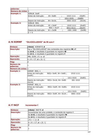 palavras:
Número de ciclos: 1
Exemplo 1:
XORLW 0xAF
Antes da instrução:

W= 0xB5

;
;

Depois da instrução:
XORLW REG
Antes da instrução:

Exemplo 2:

Depois da instrução:
Z=0

A.16 XORWF

W= 0x1A;
W = 0xAF
REG = 0x37
W = 0x98

;
;
;

1010 1111
1011 0101
0001 1010
1010 1111
0011 0111
1001 1000

(0xAF)
(0xB5)
(0x1A)
(0xAF)
(0x37)
(0x98)

“OU-EXCLUSIVO” de W com f

Sintaxe:
Descrição:

[rótulo] XORWF f, d
Faz o “OU-EXCLUSIVO” dos conteúdos dos registros W e f
Se d=0, o resultado é guardado no registro W
Se d=1, o resultado é guardado no registro f

Operação:

(W) .XOR. ( f ) ⇒ d
0 ≤ f ≤ 127, d ∈ [0, 1]

Operando:
Flag:
Número de
palavras:
Número de ciclos:
Exemplo 1:

Exemplo 2:

Z
1
1
XORWF REG, 1
Antes da instrução:
(0xAF)
Depois da instrução:
(0x1A)
XORWF REG, 0
Antes da instrução:
(0xAF)
Depois da instrução:
(0x1A)

A.17 INCF

REG= 0xAF, W= 0xB5 ;

1010 1111

;
1011 0101
(0xB5)
REG= 0x1A, W= 0xB5
001 1010

REG= 0xAF, W= 0xB5;

1010 1111

;
1011 0101
(0xB5)
REG= 0xAF, W= 0x1A ;
0001 1010

Incrementar f

Sintaxe:
Descrição:

[rótulo] INCF f, d
Incrementar de uma unidade, o conteúdo do registro f.
Se d=0, o resultado é guardado no registro W
Se d=1, o resultado é guardado no registro f

Operação:

(f)+1⇒ d
0 ≤ f ≤ 127, d ∈ [0, 1]

Operando:
Flag:
Número de
palavras:

Z
1

107

 
