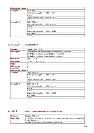 Número de ciclos: 1
Exemplo 1:
INCF REG, 1
Antes da instrução:
Z=0
Depois da instrução:
Z=1
Exemplo 2:
INCF REG, 0
Antes da instrução:
W=x
Z=0
Depois da instrução:
W = 0x11
Z=0

A.18 DECF

REG = 0xFF
REG = 0x00

REG = 0x10

REG = 0x10

Decrementar f

Sintaxe:
Descrição:

[rótulo] DECF f, d
Decrementar de uma unidade, o conteúdo do registro f.
Se d=0, o resultado é guardado no registro W
Se d=1, o resultado é guardado no registro f

Operação:

(f)-1⇒ d
0 ≤ f ≤ 127, d ∈ [0, 1]

Operando:
Flag:
Número de
palavras:
Número de ciclos:
Exemplo 1:

Exemplo 2:

A.19 RLF
Sintaxe:
Descrição:

Z
1
1
DECF REG, 1
Antes da instrução:
Z=0
Depois da instrução:
Z=1
DECF REG, 0
Antes da instrução:
W=x
Z=0
Depois da instrução:
W = 0x12
Z=0

REG = 0x01
REG = 0x00

REG = 0x13

REG = 0x13

Rodar f para a esquerda através do Carry
[rótulo] RLF f, d
O conteúdo do registro f é rodado um espaço para a esquerda, através de
C (flag do Carry).
Se d=0, o resultado é guardado no registro W

108

 