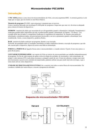 Microcontrolador PIC16F84
Introdução
O PIC 16F84 pertence a uma classe de microcontroladores de 8 bits, com uma arquitetura RISC. A estrutura genérica é a do
mapa que se segue, que nos mostra os seus blocos básicos.
Memória de programa (FLASH) - para armazenar o programa que se escreveu.
Como a memória fabricada com tecnologia FLASH pode ser programa e limpa mais que uma vez. ela torna-se adequada
para o desenvolvimento de dispositivos.
EEPROM - memória dos dados que necessitam de ser salvaguardados quando a alimentação é desligada. Normalmente é
usada para guardar dados importantes que não se podem perder quando a alimentação, de repente, “vai abaixo”. Um
exemplo deste tipo de dados é a temperatura fixada para os reguladores de temperatura. Se, durante uma quebra de
alimentação, se perdessem dados, nós precisaríamos de proceder a um novo ajustamento quando a alimentação fosse
restabelecida. Assim, o nosso dispositivo, perderia eficácia.
RAM - memória de dados usada por um programa, durante a sua execução.
Na RAM, são guardados todos os resultados intermédios ou dados temporários durante a execução do programa e que não
são cruciais para o dispositivo, depois de ocorrer uma falha na alimentação.
PORTO A e PORTO B são ligações físicas entre o microcontrolador e o mundo exterior. O porto A tem cinco pinos e o
porto B oito pinos.
CONTADOR/TEMPORIZADOR é um registro de 8 bits no interior do microcontrolador que trabalha independentemente
do programa. No fim de cada conjunto de quatro ciclos de relógio do oscilador, ele incrementa o valor armazenado, até
atingir o valor máximo (255), nesta altura recomeça a contagem a partir de zero. Como nós sabemos o tempo exato entre
dois incrementos sucessivos do conteúdo do temporizador, podemos utilizar este para medir intervalos de tempo, o que o
torna muito útil em vários dispositivos.
UNIDADE DE PROCESSAMENTO CENTRAL faz a conexão com todos os outros blocos do microcontrolador. Ele
coordena o trabalho dos outros blocos e executa o programa do utilizador.

Esquema do microcontrolador PIC16F84

11

 