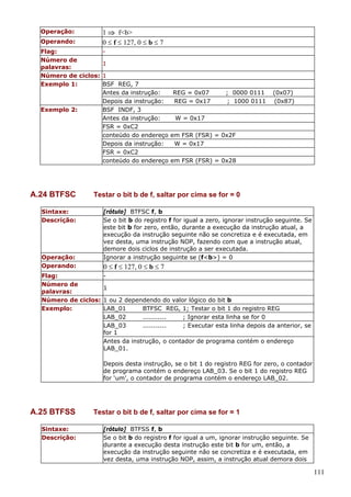 1 ⇒ f<b>
0 ≤ f ≤ 127, 0 ≤ b ≤ 7

Operação:
Operando:
Flag:
Número de
palavras:
Número de ciclos:
Exemplo 1:

Exemplo 2:

A.24 BTFSC
Sintaxe:
Descrição:

Operação:
Operando:

1
1
BSF REG, 7
Antes da instrução:
Depois da instrução:
BSF INDF, 3
Antes da instrução:
FSR = 0xC2
conteúdo do endereço
Depois da instrução:
FSR = 0xC2
conteúdo do endereço

REG = 0x07
REG = 0x17

; 0000 0111
; 1000 0111

(0x07)
(0x87)

W = 0x17
em FSR (FSR) = 0x2F
W = 0x17
em FSR (FSR) = 0x28

Testar o bit b de f, saltar por cima se for = 0
[rótulo] BTFSC f, b
Se o bit b do registro f for igual a zero, ignorar instrução seguinte. Se
este bit b for zero, então, durante a execução da instrução atual, a
execução da instrução seguinte não se concretiza e é executada, em
vez desta, uma instrução NOP, fazendo com que a instrução atual,
demore dois ciclos de instrução a ser executada.
Ignorar a instrução seguinte se (f<b>) = 0

0 ≤ f ≤ 127, 0 ≤ b ≤ 7

Flag:
Número de
1
palavras:
Número de ciclos: 1 ou 2 dependendo do valor lógico do bit b
Exemplo:
LAB_01
BTFSC REG, 1; Testar o bit 1 do registro REG
LAB_02
...........
; Ignorar esta linha se for 0
LAB_03
...........
; Executar esta linha depois da anterior, se
for 1
Antes da instrução, o contador de programa contém o endereço
LAB_01.
Depois desta instrução, se o bit 1 do registro REG for zero, o contador
de programa contém o endereço LAB_03. Se o bit 1 do registro REG
for ‘um’, o contador de programa contém o endereço LAB_02.

A.25 BTFSS
Sintaxe:
Descrição:

Testar o bit b de f, saltar por cima se for = 1
[rótulo] BTFSS f, b
Se o bit b do registro f for igual a um, ignorar instrução seguinte. Se
durante a execução desta instrução este bit b for um, então, a
execução da instrução seguinte não se concretiza e é executada, em
vez desta, uma instrução NOP, assim, a instrução atual demora dois

111

 