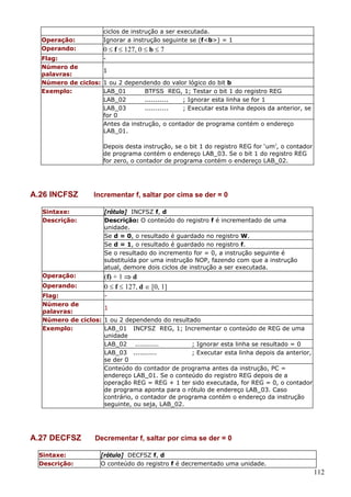 Operação:
Operando:

ciclos de instrução a ser executada.
Ignorar a instrução seguinte se (f<b>) = 1

0 ≤ f ≤ 127, 0 ≤ b ≤ 7

Flag:
Número de
1
palavras:
Número de ciclos: 1 ou 2 dependendo do valor lógico do bit b
Exemplo:
LAB_01
BTFSS REG, 1; Testar o bit 1 do registro REG
LAB_02
...........
; Ignorar esta linha se for 1
LAB_03
...........
; Executar esta linha depois da anterior, se
for 0
Antes da instrução, o contador de programa contém o endereço
LAB_01.
Depois desta instrução, se o bit 1 do registro REG for ‘um’, o contador
de programa contém o endereço LAB_03. Se o bit 1 do registro REG
for zero, o contador de programa contém o endereço LAB_02.

A.26 INCFSZ

Incrementar f, saltar por cima se der = 0

Sintaxe:
Descrição:

[rótulo] INCFSZ f, d
Descrição: O conteúdo do registro f é incrementado de uma
unidade.
Se d = 0, o resultado é guardado no registro W.
Se d = 1, o resultado é guardado no registro f.
Se o resultado do incremento for = 0, a instrução seguinte é
substituída por uma instrução NOP, fazendo com que a instrução
atual, demore dois ciclos de instrução a ser executada.

Operação:

(f) + 1 ⇒ d
0 ≤ f ≤ 127, d ∈ [0, 1]

Operando:

Flag:
Número de
1
palavras:
Número de ciclos: 1 ou 2 dependendo do resultado
Exemplo:
LAB_01 INCFSZ REG, 1; Incrementar o conteúdo de REG de uma
unidade
LAB_02 ...........
; Ignorar esta linha se resultado = 0
LAB_03 ...........
; Executar esta linha depois da anterior,
se der 0
Conteúdo do contador de programa antes da instrução, PC =
endereço LAB_01. Se o conteúdo do registro REG depois de a
operação REG = REG + 1 ter sido executada, for REG = 0, o contador
de programa aponta para o rótulo de endereço LAB_03. Caso
contrário, o contador de programa contém o endereço da instrução
seguinte, ou seja, LAB_02.

A.27 DECFSZ
Sintaxe:
Descrição:

Decrementar f, saltar por cima se der = 0
[rótulo] DECFSZ f, d
O conteúdo do registro f é decrementado uma unidade.

112

 