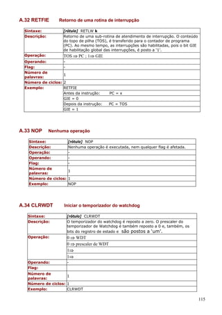 A.32 RETFIE

Retorno de uma rotina de interrupção

Sintaxe:
Descrição:

[rótulo] RETLW k
Retorno de uma sub-rotina de atendimento de interrupção. O conteúdo
do topo de pilha (TOS), é transferido para o contador de programa
(PC). Ao mesmo tempo, as interrupções são habilitadas, pois o bit GIE
de habilitação global das interrupções, é posto a ‘1’.

Operação:

TOS ⇒ PC ; 1⇒ GIE

Operando:
Flag:
Número de
1
palavras:
Número de ciclos: 2
Exemplo:
RETFIE
Antes da instrução:
GIE = 0
Depois da instrução:
GIE = 1

A.33 NOP

PC = x
PC = TOS

Nenhuma operação

Sintaxe:
[rótulo] NOP
Descrição:
Nenhuma operação é executada, nem qualquer flag é afetada.
Operação:
Operando:
Flag:
Número de
1
palavras:
Número de ciclos: 1
Exemplo:
NOP

A.34 CLRWDT

Iniciar o temporizador do watchdog

Sintaxe:
Descrição:

[rótulo] CLRWDT
O temporizador do watchdog é reposto a zero. O prescaler do
temporizador de Watchdog é também reposto a 0 e, também, os
bits do registro de estado e são postos a ‘um’.

Operação:

0 ⇒ WDT
0 ⇒ prescaler de WDT
1⇒
1⇒

Operando:
Flag:

-

Número de
1
palavras:
Número de ciclos: 1
Exemplo:
CLRWDT

115

 