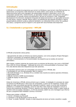Introdução
O MPLAB é um pacote de programas que correm no Windows e que tornam mais fácil escrever ou
desenvolver um programa. Pode descrever-se ainda melhor como sendo um ambiente de
desenvolvimento para uma linguagem de programação standard e destinado a correr num
computador pessoal (PC). Anteriormente, as operações incidiam sobre uma linha de instrução e
contemplavam um grande número de parâmetros, até que se introduziu o IDE "Integrated
Development Environment" (Ambiente Integrado de Desenvolvimento) e as operações tornaramse mais fáceis, usando o MPLAB. Mesmo agora, as preferências das pessoas divergem e alguns
programadores preferem ainda os editores standard e os intérpretes linha a linha. Em qualquer
dos casos, o programa escrito é legível e uma ajuda bem documentada está disponível.

5.1 Instalando o programa - MPLAB

O MPLAB compreende várias partes:
- Agrupamento de todos os ficheiros do mesmo projecto, num único projecto (Project Manager)
- Escrever e processar um programa (Editor de Texto)
- Simular o funcionamento no microcontrolador do programa que se acabou de escrever
(Simulador)
Além destes, existem sistemas de suporte para os produtos da Microchip, tais como o PICSTART
Plus e ICD (In Circuit Debugger - Detecção de erros com o microcontrolador a funcionar). Este
livro não aborda estes dois dispositivos que são opcionais.
Os requisitos mínimos para um computador que possa correr o MPLAB, são:
• Computado PC com microprocessador 486 ou superior
• Microsoft Windows 3.1x, Windows 95 ou versões mais recente do sistema operativo Windows.
• Placa gráfica VGA
• 8MB de memória (32MB recomendados)
• 20MB de espaço no disco duro
• Rato
Antes de iniciarmos o MPLAB, temos primeiro que o instalar. A instalação é o processo de copiar
os ficheiros do MPLAB para o disco duro do computador, a partir do CD respectivo. Existe uma
opção em cada nova janela que permite regressar à anterior. Assim, os erros não constituem
problema e o trabalho de instalação, torna-se mais fácil. Este modo de instalação é comum à
maioria dos programas Windows. Primeiro, aparece uma janela de boas vindas, a seguir pode-se
escolher entre as opções indicadas e, no fim do processo, obtém-se uma mensagem que informa
de que o programa está instalado e pronto a funcionar.
Passos para instalar o MPLAB:
1. Correr o Windows da Microsoft
2. Introduzir o CD da Microchip na drive de CD.
3. ‘Clicar’ no botão ‘INICIAR’, situado no lado esquerdo do écran ao fundo e escolher a opção

117

 