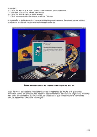 Executar...
4. Clicar em ‘Procurar’ e seleccionar a drive de CD do seu computador
5. Descobrir o directório MPLAB na CD ROM
6. Clicar em SETUP.EXE e a seguir em OK.
7. Clicar novamente em OK na sua janela de Executar
A instalação propriamente dita, começa depois destes sete passos. As figuras que se seguem
explicam o significado de certas etapas dessa instalação.

Écran de boas-vindas no início da instalação do MPLAB

Logo no início, é necessário seleccionar quais os componentes do MPLAB com que vamos
trabalhar. Como, em princípio, não dispomos dos componentes de hardware originais da Microchip
tais como programadores ou emuladores, as únicas coisas que vamos instalar é o ambiente
MPLAB, Assembler, Simulador e instruções.

118

 
