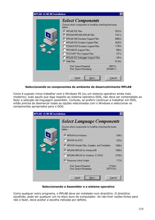 Seleccionando os componentes do ambiente de desenvolvimento MPLAB
Como é suposto irmos trabalhar com o Windows 95 (ou um sistema operativo ainda mais
moderno), tudo aquilo que diga respeito ao sistema operativo DOS, não deve ser contemplado ao
fazer a selecção da linguagem assembler. Contudo, se preferir continuar a trabalhar em DOS,
então precisa de desmarcar todas as opções relacionadas com o Windows e seleccionar os
componentes apropriados para o DOS.

Seleccionando o Assembler e o sistema operativo
Como qualquer outro programa, o MPLAB deve ser instalado num directório. O directório
escolhido, pode ser qualquer um no disco duro do computador. Se não tiver razões fortes para
não o fazer, deve aceitar a escolha indicada por defeito.

119

 