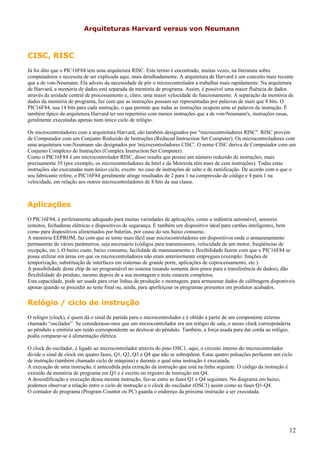 Arquiteturas Harvard versus von Neumann

CISC, RISC
Já foi dito que o PIC16F84 tem uma arquitetura RISC. Este termo é encontrado, muitas vezes, na literatura sobre
computadores e necessita de ser explicada aqui, mais detalhadamente. A arquitetura de Harvard é um conceito mais recente
que a de von-Neumann. Ela adveio da necessidade de pôr o microcontrolador a trabalhar mais rapidamente. Na arquitetura
de Harvard, a memória de dados está separada da memória de programa. Assim, é possível uma maior fluência de dados
através da unidade central de processamento e, claro, uma maior velocidade de funcionamento. A separação da memória de
dados da memória de programa, faz com que as instruções possam ser representadas por palavras de mais que 8 bits. O
PIC16F84, usa 14 bits para cada instrução, o que permite que todas as instruções ocupem uma só palavra de instrução. É
também típico da arquitetura Harvard ter um repertório com menos instruções que a de von-Neumann's, instruções essas,
geralmente executadas apenas num único ciclo de relógio.
Os microcontroladores com a arquitetura Harvard, são também designados por "microcontroladores RISC". RISC provém
de Computador com um Conjunto Reduzido de Instruções (Reduced Instruction Set Computer). Os microcontroladores com
uma arquitetura von-Neumann são designados por 'microcontroladores CISC'. O nome CISC deriva de Computador com um
Conjunto Complexo de Instruções (Complex Instruction Set Computer).
Como o PIC16F84 é um microcontrolador RISC, disso resulta que possui um número reduzido de instruções, mais
precisamente 35 (por exemplo, os microcontroladores da Intel e da Motorola têm mais de cem instruções). Todas estas
instruções são executadas num único ciclo, exceto no caso de instruções de salto e de ramificação. De acordo com o que o
seu fabricante refere, o PIC16F84 geralmente atinge resultados de 2 para 1 na compressão de código e 4 para 1 na
velocidade, em relação aos outros microcontroladores de 8 bits da sua classe.

Aplicações
O PIC16F84, é perfeitamente adequado para muitas variedades de aplicações, como a indústria automóvel, sensores
remotos, fechaduras elétricas e dispositivos de segurança. É também um dispositivo ideal para cartões inteligentes, bem
como para dispositivos alimentados por baterias, por causa do seu baixo consumo.
A memória EEPROM, faz com que se torne mais fácil usar microcontroladores em dispositivos onde o armazenamento
permanente de vários parâmetros, seja necessário (códigos para transmissores, velocidade de um motor, freqüências de
recepção, etc.). O baixo custo, baixo consumo, facilidade de manuseamento e flexibilidade fazem com que o PIC16F84 se
possa utilizar em áreas em que os microcontroladores não eram anteriormente empregues (exemplo: funções de
temporização, substituição de interfaces em sistemas de grande porte, aplicações de coprocessamento, etc.).
A possibilidade deste chip de ser programável no sistema (usando somente dois pinos para a transferência de dados), dão
flexibilidade do produto, mesmo depois de a sua montagem e teste estarem completos.
Esta capacidade, pode ser usada para criar linhas de produção e montagem, para armazenar dados de calibragem disponíveis
apenas quando se proceder ao teste final ou, ainda, para aperfeiçoar os programas presentes em produtos acabados.

Relógio / ciclo de instrução
O relógio (clock), é quem dá o sinal de partida para o microcontrolador e é obtido a partir de um componente externo
chamado “oscilador”. Se considerasse-mos que um microcontrolador era um relógio de sala, o nosso clock corresponderia
ao pêndulo e emitiria um ruído correspondente ao deslocar do pêndulo. Também, a força usada para dar corda ao relógio,
podia comparar-se à alimentação elétrica.
O clock do oscilador, é ligado ao microcontrolador através do pino OSC1, aqui, o circuito interno do microcontrolador
divide o sinal de clock em quatro fases, Q1, Q2, Q3 e Q4 que não se sobrepõem. Estas quatro pulsações perfazem um ciclo
de instrução (também chamado ciclo de máquina) e durante o qual uma instrução é executada.
A execução de uma instrução, é antecedida pela extração da instrução que está na linha seguinte. O código da instrução é
extraído da memória de programa em Q1 e é escrito no registro de instrução em Q4.
A descodificação e execução dessa mesma instrução, faz-se entre as fases Q1 e Q4 seguintes. No diagrama em baixo,
podemos observar a relação entre o ciclo de instrução e o clock do oscilador (OSC1) assim como as fases Q1-Q4.
O contador de programa (Program Counter ou PC) guarda o endereço da próxima instrução a ser executada.

12

 