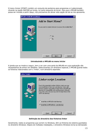 O menu Iniciar (START) contém um conjunto de ponteiros para programas e é seleccionado
clicando na opção INICIAR ao fundo, no canto esquerdo do écran. Para que o MPLAB também
possa ser iniciado a partir daqui, nós precisamos de deixar esta opção tal ela se nos apresenta.

Introduzindo o MPLAB no menu iniciar
A janela que se mostra a seguir, tem a ver com uma parte do MPLAB em cuja explicação não
necessitamos de entrar em detalhes. Seleccionando um directório especial, o MPLAB guarda todos
os ficheiros relacionados com o ‘linker’, num directório separado.

Definição do directório dos ficheiros linker
Geralmente, todos os programas que correm no Windows, têm os ficheiros do sistema guardados
no directório Windows. Depois de múltiplas instalações, o directório Windows torna-se demasiado

121

 