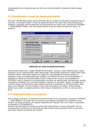 A preparação de um programa para ser lido num microcontrolador compreende várias etapas
básicas:

5.3 Escolhendo o modo de desenvolvimento
Para que o MPLAB possa saber que ferramentas vão ser usadas na execução do programa que se
escreveu, é necessário definir o modo de desenvolvimento. No nosso caso, nós precisamos de
preparar o simulador como preparamos uma ferramenta que vamos usar. Clicando em OPTIONS--> DEVELOPMENT MODE, uma nova janela idêntica à que se mostra na figura em baixo, irá
aparecer:

Definindo um modo de desenvolvimento
Nós devemos seleccionar a opção ‘MPLAB-SIM Simulator’, porque é neste ambiente que o nosso
programa vai ser experimentado. Além desta opção, está também disponível a opção ‘Editor Only’
(somente editor). Esta última opção só é usada, se o que desejamos é apenas escrever o
programa e usar um programador para transferir um ‘ficheiro hex’ para o microcontrolador. A
selecção do modelo de microcontrolador é feita no lado direito. Como o livro é baseado no
PIC16F84, é este o modelo de microcontrolador que deve ser seleccionado. Normalmente, quando
começamos a trabalhar com microcontroladores, usamos um simulador. Depois, à medida que o
nível dos nossos conhecimentos sobe, podemos escrever o programa no microcontrolador, logo
após a sua tradução. O nosso conselho, é que você use sempre o simulador. Embora possa
parecer que, assim, o programa demora mais tempo a implementar, no fim vai ver que vale a
pena.

5.4 Implementando um projecto
Para começar a escrever um programa é preciso primeiro criar um projecto. Clicando em PROJECT
--> NEW PROJECT você pode dar um nome ao seu projecto e guardá-lo num directório à sua
escolha. Na figura em baixo, um projecto designado por 'test.pjt' está a ser criado e é guardado
no directório c:PICPROJEKTI .
Escolheu-se este directório porque os autores têm este directório no seu computador. De um
modo genérico, escolhe-se um directório que está contido noutro directório maior e cujo nome
deve fazer lembrar os ficheiros que contém.

125

 