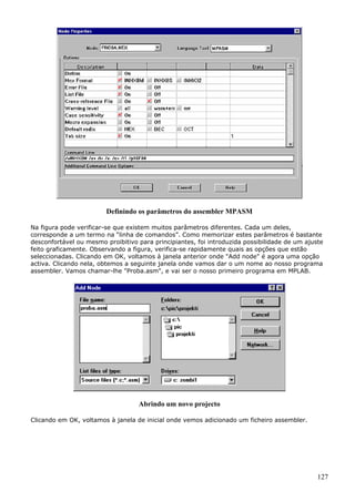 Definindo os parâmetros do assembler MPASM
Na figura pode verificar-se que existem muitos parâmetros diferentes. Cada um deles,
corresponde a um termo na “linha de comandos”. Como memorizar estes parâmetros é bastante
desconfortável ou mesmo proibitivo para principiantes, foi introduzida possibilidade de um ajuste
feito graficamente. Observando a figura, verifica-se rapidamente quais as opções que estão
seleccionadas. Clicando em OK, voltamos à janela anterior onde "Add node" é agora uma opção
activa. Clicando nela, obtemos a seguinte janela onde vamos dar o um nome ao nosso programa
assembler. Vamos chamar-lhe "Proba.asm", e vai ser o nosso primeiro programa em MPLAB.

Abrindo um novo projecto
Clicando em OK, voltamos à janela de inicial onde vemos adicionado um ficheiro assembler.

127

 