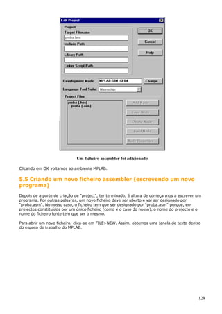 Um ficheiro assembler foi adicionado
Clicando em OK voltamos ao ambiente MPLAB.

5.5 Criando um novo ficheiro assembler (escrevendo um novo
programa)
Depois de a parte de criação de "project", ter terminado, é altura de começarmos a escrever um
programa. Por outras palavras, um novo ficheiro deve ser aberto e vai ser designado por
"proba.asm". No nosso caso, o ficheiro tem que ser designado por "proba.asm" porque, em
projectos constituídos por um único ficheiro (como é o caso do nosso), o nome do projecto e o
nome do ficheiro fonte tem que ser o mesmo.
Para abrir um novo ficheiro, clica-se em FILE>NEW. Assim, obtemos uma janela de texto dentro
do espaço de trabalho do MPLAB.

128

 