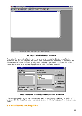 Um novo ficheiro assembler foi aberto
A nova janela representa o ficheiro onde o programa vai ser escrito. Como o nosso ficheiro
assembler tem que ser designado por "proba.asm", vamos dar-lhe esse nome. A designação do
programa faz-se (como em todos os programas Windows) clicando em FILE>SAVE AS. Deste
modo, vamos obter uma janela análoga à que se mostra na figura seguinte.

Dando um nome e guardando um novo ficheiro assembler
Quando obtemos esta janela, precisamos de escrever 'proba.asm' por baixo de 'File name:' e
clicar em OK. Depois de fazer isto, podemos ver o nome do ficheiro 'proba.asm', no cimo da nossa
janela.

5.6 Escrevendo um programa
129

 