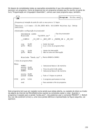 Só depois de completadas todas as operações precedentes é que nós podemos começar a
escrever um programa. Como já dispomos de um programa simples que foi escrito na parte do
livro "Programação em Linguagem Assembler", vamos usar esse programa aqui, também.

Este programa tem que ser copiado numa janela que esteja aberta, ou copiado do disco ou tirado
da página da internet da MikroElektronika usando os comandos copiar e colar. Quando o
programa é copiado para a janela "proba.asm", nós podemos usar o comando PROJECT -> BUILD
ALL (se não existirem erros) e, uma nova janela idêntica à representada na figura seguinte, vai
aparecer.

130

 
