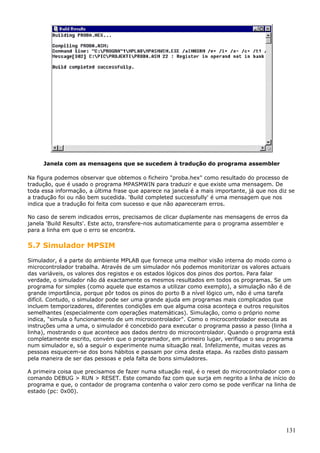 Janela com as mensagens que se sucedem à tradução do programa assembler
Na figura podemos observar que obtemos o ficheiro "proba.hex" como resultado do processo de
tradução, que é usado o programa MPASMWIN para traduzir e que existe uma mensagem. De
toda essa informação, a última frase que aparece na janela é a mais importante, já que nos diz se
a tradução foi ou não bem sucedida. 'Build completed successfully' é uma mensagem que nos
indica que a tradução foi feita com sucesso e que não apareceram erros.
No caso de serem indicados erros, precisamos de clicar duplamente nas mensagens de erros da
janela 'Build Results'. Este acto, transfere-nos automaticamente para o programa assembler e
para a linha em que o erro se encontra.

5.7 Simulador MPSIM
Simulador, é a parte do ambiente MPLAB que fornece uma melhor visão interna do modo como o
microcontrolador trabalha. Através de um simulador nós podemos monitorizar os valores actuais
das variáveis, os valores dos registos e os estados lógicos dos pinos dos portos. Para falar
verdade, o simulador não dá exactamente os mesmos resultados em todos os programas. Se um
programa for simples (como aquele que estamos a utilizar como exemplo), a simulação não é de
grande importância, porque pôr todos os pinos do porto B a nível lógico um, não é uma tarefa
difícil. Contudo, o simulador pode ser uma grande ajuda em programas mais complicados que
incluem temporizadores, diferentes condições em que alguma coisa aconteça e outros requisitos
semelhantes (especialmente com operações matemáticas). Simulação, como o próprio nome
indica, "simula o funcionamento de um microcontrolador". Como o microcontrolador executa as
instruções uma a uma, o simulador é concebido para executar o programa passo a passo (linha a
linha), mostrando o que acontece aos dados dentro do microcontrolador. Quando o programa está
completamente escrito, convém que o programador, em primeiro lugar, verifique o seu programa
num simulador e, só a seguir o experimente numa situação real. Infelizmente, muitas vezes as
pessoas esquecem-se dos bons hábitos e passam por cima desta etapa. As razões disto passam
pela maneira de ser das pessoas e pela falta de bons simuladores.
A primeira coisa que precisamos de fazer numa situação real, é o reset do microcontrolador com o
comando DEBUG > RUN > RESET. Este comando faz com que surja em negrito a linha de início do
programa e que, o contador de programa contenha o valor zero como se pode verificar na linha de
estado (pc: 0x00).

131

 