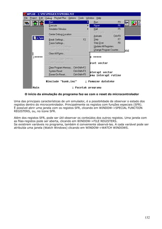 O início da simulação do programa faz-se com o reset do microcontrolador
Uma das principais características de um simulador, é a possibilidade de observar o estado dos
registos dentro do microcontrolador. Principalmente os registos com funções especiais (SFR).
È possível abrir uma janela com os registos SFR, clicando em WINDOW->SPECIAL FUNCTION
REGISTERS, ou, no ícone SFR.
Além dos registos SFR, pode ser útil observar os conteúdos dos outros registos. Uma janela com
as filas-registos pode ser aberta, clicando em WINDOW->FILE REGISTERS.
Se existirem variáveis no programa, também é conveniente observá-las. A cada variável pode ser
atribuída uma janela (Watch Windows) clicando em WINDOW->WATCH WINDOWS.

132

 