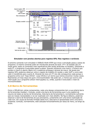 Simulador com janelas abertas para registos SFR, filas registos e variáveis
O próximo comando num simulador é DEBUG>RUN>STEP que inicia a simulação passo a passo do
programa. O mesmo comando pode ser introduzido através da tecla <F7> do teclado (de um
modo geral, todos os comandos mais significativos têm teclas atribuídas no teclado). Utilizando a
tecla F7, o programa é executado passo-a-passo. Quando utilizamos uma macro, o ficheiro que
contém a macro é aberto (Bank.inc) e podemos prosseguir através da macro. Na janela dos
registos SFR, podemos observar como o registo de trabalho W recebe o valor 0xFF e como este
valor é transferido para o porto B. Clicando de novo em F7 nós não conseguimos nada porque o
programa entra num "loop infinito". Loop infinito é um termo que iremos encontrar muitas vezes.
Representa um loop (laço) do qual o microcontrolador não pode sair, a menos que ocorra uma
interrupção (se o programa utilizar interrupções) ou, então, quando é executado o reset do
microcontrolador.

5.8 Barra de ferramentas
Como o MPLAB tem várias componentes, cada uma dessas componentes tem a sua própria barra
de ferramentas (toolbar). Contudo, existe uma barra de ferramentas que é uma espécie de
resumo de todas as barras de ferramentas. Esta barra de ferramentas é, normalmente suficiente
para as nossas necessidades e vai ser explicada com mais detalhe. Na figura debaixo, podemos
observar a barra de ferramentas de que precisamos, juntamente com uma breve explicação de
cada ícon. Por causa do formato limitado deste livro, esta barra é apresentada como uma barra
suspensa. Contudo, normalmente, está colocada horizontalmente por baixo do menu, ao longo do
écran.

133

 