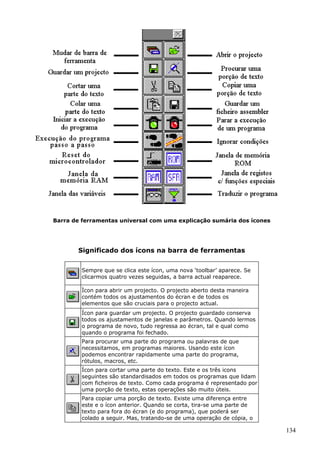 Barra de ferramentas universal com uma explicação sumária dos ícones

Significado dos ícons na barra de ferramentas
Sempre que se clica este ícon, uma nova ‘toolbar’ aparece. Se
clicarmos quatro vezes seguidas, a barra actual reaparece.
Ìcon para abrir um projecto. O projecto aberto desta maneira
contém todos os ajustamentos do écran e de todos os
elementos que são cruciais para o projecto actual.
Ícon para guardar um projecto. O projecto guardado conserva
todos os ajustamentos de janelas e parâmetros. Quando lermos
o programa de novo, tudo regressa ao écran, tal e qual como
quando o programa foi fechado.
Para procurar uma parte do programa ou palavras de que
necessitamos, em programas maiores. Usando este ícon
podemos encontrar rapidamente uma parte do programa,
rótulos, macros, etc.
Ícon para cortar uma parte do texto. Este e os três icons
seguintes são standardisados em todos os programas que lidam
com ficheiros de texto. Como cada programa é representado por
uma porção de texto, estas operações são muito úteis.
Para copiar uma porção de texto. Existe uma diferença entre
este e o ícon anterior. Quando se corta, tira-se uma parte de
texto para fora do écran (e do programa), que poderá ser
colado a seguir. Mas, tratando-se de uma operação de cópia, o

134

 