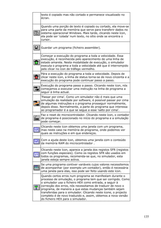 texto é copiado mas não cortado e permanece visualizado no
écran.
Quando uma porção de texto é copiado ou cortado, ela move-se
para uma parte da memória que serve para transferir dados no
sistema operacional Windows. Mais tarde, clicando neste ícon,
ela pode ser ‘colada’ num texto, no sítio onde se encontra o
cursor.
Guardar um programa (ficheiro assembler).
Começar a execução do programa a toda a velocidade. Essa
execução, é reconhecida pelo aparecimento de uma linha de
estado amarela. Nesta modalidade de execução, o simulador
executa o programa a toda a velocidade até que é interrompido
pelo clicar no ícon de tráfego vermelho.
Pára a execução do programa a toda a velocidade. Depois de
clicar neste ícon, a linha de status torna-se de novo cinzenta e a
execução do programa pode continuar passo a passo.
Execução do programa passo a passo. Clicando neste ícon, nós
começamos a executar uma instrução na linha de programa a
seguir à linha actual.
‘Passar por cima’. Como um simulador não é mais que uma
simulação da realidade por software, é possível passar por cima
de algumas instruções e o programa prosseguir normalmente,
depois disso. Normalmente, a parte do programa que interessa
ao programador é a que se segue a esse ‘salto por cima’.
Faz o reset do microcontrolador. Clicando neste ícon, o contador
de programa é posicionado no início do programa e a simulação
pode começar.
Clicando neste ícon obtemos uma janela com um programa,
mas neste caso na memória de programa, onde podemos ver
quais as instruções e em que endereços.
Com a ajuda deste ícon, obtemos uma janela com o conteúdo
da memória RAM do microcontrolador .
Clicando neste ícon, aparece a janela dos registos SFR (registos
com funções especiais). Como os registos SFR são usados em
todos os programas, recomenda-se que, no simulador, esta
janela esteja sempre activa.
Se uma programa contiver variáveis cujos valores necessitemos
de acompanhar (por exemplo um contador), então é necessária
uma janela para elas, isso pode ser feito usando este ícon.
Quando certos erros num programa se manifestam durante o
processo de simulação, o programa tem que ser corrigido. Como
o simulador usa o ficheiro HEX como entrada, a seguir à
correcção dos erros, nós necessitamos de traduzir de novo o
programa, de maneira a que estas mudanças também sejam
transferidas para o simulador. Clicando neste ícone, o projecto
completo é de novo traduzido e, assim, obtemos a nova versão
do ficheiro HEX para o simulador.

135

 