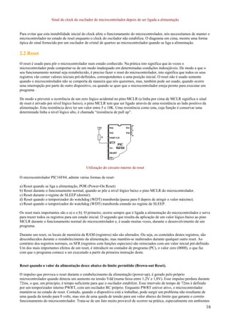 Sinal de clock do oscilador do microcontrolador depois de ser ligada a alimentação

Para evitar que esta instabilidade inicial do clock afete o funcionamento do microcontrolador, nós necessitamos de manter o
microcontrolador no estado de reset enquanto o clock do oscilador não estabiliza. O diagrama em cima, mostra uma forma
típica do sinal fornecido por um oscilador de cristal de quartzo ao microcontrolador quando se liga a alimentação.

2.2 Reset
O reset é usado para pôr o microcontrolador num estado conhecido. Na prática isto significa que às vezes o
microcontrolador pode comportar-se de um modo inadequado em determinadas condições indesejáveis. De modo a que o
seu funcionamento normal seja restabelecido, é preciso fazer o reset do microcontrolador, isto significa que todos os seus
registros vão conter valores iniciais pré-definidos, correspondentes a uma posição inicial. O reset não é usado somente
quando o microcontrolador não se comporta da maneira que nós queremos, mas, também pode ser usado, quando ocorre
uma interrupção por parte de outro dispositivo, ou quando se quer que o microcontrolador esteja pronto para executar um
programa .
De modo a prevenir a ocorrência de um zero lógico acidental no pino MCLR (a linha por cima de MCLR significa o sinal
de reset é ativado por nível lógico baixo), o pino MCLR tem que ser ligado através de uma resistência ao lado positivo da
alimentação. Esta resistência deve ter um valor entre 5 e 10K. Uma resistência como esta, cuja função é conservar uma
determinada linha a nível lógico alto, é chamada “resistência de pull up”.

Utilização do circuito interno de reset
O microcontrolador PIC16F84, admite várias formas de reset:
a) Reset quando se liga a alimentação, POR (Power-On Reset)
b) Reset durante o funcionamento normal, quando se põe a nível lógico baixo o pino MCLR do microcontrolador.
c) Reset durante o regime de SLEEP (dormir).
d) Reset quando o temporizador do watchdog (WDT) transborda (passa para 0 depois de atingir o valor máximo).
e) Reset quando o temporizador do watchdog (WDT) transborda estando no regime de SLEEP.
Os reset mais importantes são o a) e o b). O primeiro, ocorre sempre que é ligada a alimentação do microcontrolador e serve
para trazer todos os registros para um estado inicial. O segundo que resulta da aplicação de um valor lógico baixo ao pino
MCLR durante o funcionamento normal do microcontrolador e, é usado muitas vezes, durante o desenvolvimento de um
programa.
Durante um reset, os locais de memória da RAM (registros) não são alterados. Ou seja, os conteúdos destes registros, são
desconhecidos durante o restabelecimento da alimentação, mas mantêm-se inalterados durante qualquer outro reset. Ao
contrário dos registros normais, os SFR (registros com funções especiais) são reiniciados com um valor inicial pré-definido.
Um dos mais importantes efeitos de um reset, é introduzir no contador de programa (PC), o valor zero (0000), o que faz
com que o programa comece a ser executado a partir da primeira instrução deste.

Reset quando o valor da alimentação desce abaixo do limite permitido (Brown-out Reset).
O impulso que provoca o reset durante o estabelecimento da alimentação (power-up), é gerado pelo próprio
microcontrolador quando detecta um aumento na tensão Vdd (numa faixa entre 1,2V e 1,8V). Esse impulso perdura durante
72ms, o que, em princípio, é tempo suficiente para que o oscilador estabilize. Esse intervalo de tempo de 72ms é definido
por um temporizador interno PWRT, com um oscilador RC próprio. Enquanto PWRT estiver ativo, o microcontrolador
mantém-se no estado de reset. Contudo, quando o dispositivo está a trabalhar, pode surgir um problema não resultante de
uma queda da tensão para 0 volts, mas sim de uma queda de tensão para um valor abaixo do limite que garante o correto
funcionamento do microcontrolador. Trata-se de um fato muito provável de ocorrer na prática, especialmente em ambientes

16

 