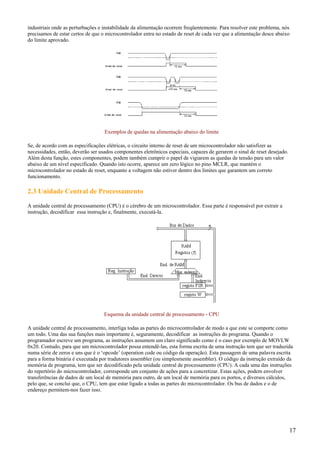 industriais onde as perturbações e instabilidade da alimentação ocorrem freqüentemente. Para resolver este problema, nós
precisamos de estar certos de que o microcontrolador entra no estado de reset de cada vez que a alimentação desce abaixo
do limite aprovado.

Exemplos de quedas na alimentação abaixo do limite
Se, de acordo com as especificações elétricas, o circuito interno de reset de um microcontrolador não satisfizer as
necessidades, então, deverão ser usados componentes eletrônicos especiais, capazes de gerarem o sinal de reset desejado.
Além desta função, estes componentes, podem também cumprir o papel de vigiarem as quedas de tensão para um valor
abaixo de um nível especificado. Quando isto ocorre, aparece um zero lógico no pino MCLR, que mantém o
microcontrolador no estado de reset, enquanto a voltagem não estiver dentro dos limites que garantem um correto
funcionamento.

2.3 Unidade Central de Processamento
A unidade central de processamento (CPU) é o cérebro de um microcontrolador. Essa parte é responsável por extrair a
instrução, decodificar essa instrução e, finalmente, executá-la.

Esquema da unidade central de processamento - CPU
A unidade central de processamento, interliga todas as partes do microcontrolador de modo a que este se comporte como
um todo. Uma das sua funções mais importante é, seguramente, decodificar as instruções do programa. Quando o
programador escreve um programa, as instruções assumem um claro significado como é o caso por exemplo de MOVLW
0x20. Contudo, para que um microcontrolador possa entendê-las, esta forma escrita de uma instrução tem que ser traduzida
numa série de zeros e uns que é o ‘opcode’ (operation code ou código da operação). Esta passagem de uma palavra escrita
para a forma binária é executada por tradutores assembler (ou simplesmente assembler). O código da instrução extraído da
memória de programa, tem que ser decodificado pela unidade central de processamento (CPU). A cada uma das instruções
do repertório do microcontrolador, corresponde um conjunto de ações para a concretizar. Estas ações, podem envolver
transferências de dados de um local de memória para outro, de um local de memória para os portos, e diversos cálculos,
pelo que, se conclui que, o CPU, tem que estar ligado a todas as partes do microcontrolador. Os bus de dados e o de
endereço permitem-nos fazer isso.

17

 