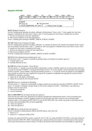 Registro STATUS

bit 0 C (Carry) Transporte
Este bit é afetado pelas operações de adição, subtração e deslocamento. Toma o valor ‘1’ (set), quando um valor mais
pequeno é subtraído de um valor maior e toma o valor ‘0’ (reset) quando um valor maior é subtraído de um menor.
1= Ocorreu um transporte no bit mais significativo
0= Não ocorreu transporte no bit mais significativo
O bit C é afetado pelas instruções ADDWF, ADDLW, SUBLW e SUBWF.
bit 1 DC (Digit Carry) Transporte de dígito
Este bit é afetado pelas operações de adição, subtração. Ao contrário do anterior, DC assinala um transporte do bit 3 para o
bit 4 do resultado. Este bit toma o valor ‘1’, quando um valor mais pequeno é subtraído de um valor maior e toma o valor
‘0’ quando um valor maior é subtraído de um menor.
1= Ocorreu um transporte no quarto bit mais significativo
0= Não ocorreu transporte nesse bit
O bit DC é afetado pelas instruções ADDWF, ADDLW, SUBLW e SUBWF.
bit 2 Z (bit Zero) Indicação de resultado igual a zero.
Este bit toma o valor ‘1’ quando o resultado da operação lógica ou aritmética executada é igual a 0.
1= resultado igual a zero
0= resultado diferente de zero
bit 3 PD (Bit de baixa de tensão – Power Down)
Este bit é posto a ‘1’ quando o microcontrolador é alimentado e começa a trabalhar, depois de um reset normal e depois da
execução da instrução CLRWDT. A instrução SLEEP põe este bit a ‘0’ ou seja, quando o microcontrolador entra no regime
de baixo consumo / pouco trabalho. Este bit pode também ser posto a ‘1’, no caso de ocorrer um impulso no pino RB0/INT,
uma variação nos quatro bits mais significativos do porto B, ou quando é completada uma operação de escrita na DATA
EEPROM ou ainda pelo watchdog.
1 = depois de ter sido ligada a alimentação
0 = depois da execução de uma instrução SLEEP
bit 4 TO Time-out ; transbordo do Watchdog
Este bit é posto a ‘1’, depois de a alimentação ser ligada e depois da execução das instruções CLRWDT e SLEEP. O bit é
posto a ‘0’ quando o watchdog consegue chegar ao fim da sua contagem (overflow = transbordar), o que indica que
qualquer coisa não esteve bem.
1 = não ocorreu transbordo
0 = ocorreu transbordo
bits 5 e 6 RP1:RP0 (bits de seleção de banco de registros)
Estes dois bits são a parte mais significativa do endereço utilizado para endereçamento direto. Como as instruções que
endereçam diretamente a memória, dispõem somente de sete bits para este efeito, é preciso mais um bit para poder
endereçar todos os 256 registros do PIC16F84. No caso do PIC16F84, RP1, não é usado, mas pode ser necessário no caso
de outros microcontroladores PIC, de maior capacidade.
01 = banco de registros 1
00 = banco de registros 0
bit 7 IRP (Bit de seleção de banco de registros)
Este bit é utilizado no endereçamento indireto da RAM interna, como oitavo bit
1 = bancos 2 e 3
0 = bancos 0 e 1 (endereços de 00h a FFh)
O registro de estado (STATUS), contém o estado da ALU (C, DC, Z), estado de RESET (TO, PD) e os bits para seleção do
banco de memória (IRP, RP1, RP0). Considerando que a seleção do banco de memória é controlada através deste registro,
ele tem que estar presente em todos os bancos. Os bancos de memória serão discutidos com mais detalhe no capítulo que

19

 