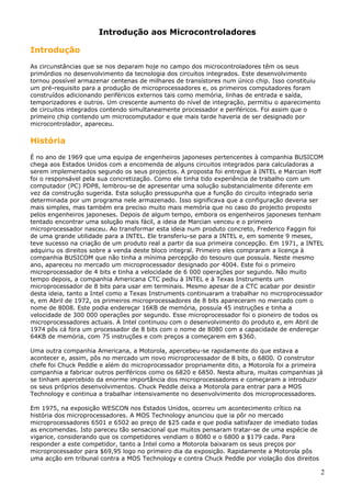 Introdução aos Microcontroladores
Introdução
As circunstâncias que se nos deparam hoje no campo dos microcontroladores têm os seus
primórdios no desenvolvimento da tecnologia dos circuitos integrados. Este desenvolvimento
tornou possível armazenar centenas de milhares de transístores num único chip. Isso constituiu
um pré-requisito para a produção de microprocessadores e, os primeiros computadores foram
construídos adicionando periféricos externos tais como memória, linhas de entrada e saída,
temporizadores e outros. Um crescente aumento do nível de integração, permitiu o aparecimento
de circuitos integrados contendo simultaneamente processador e periféricos. Foi assim que o
primeiro chip contendo um microcomputador e que mais tarde haveria de ser designado por
microcontrolador, apareceu.

História
É no ano de 1969 que uma equipa de engenheiros japoneses pertencentes à companhia BUSICOM
chega aos Estados Unidos com a encomenda de alguns circuitos integrados para calculadoras a
serem implementados segundo os seus projectos. A proposta foi entregue à INTEL e Marcian Hoff
foi o responsável pela sua concretização. Como ele tinha tido experiência de trabalho com um
computador (PC) PDP8, lembrou-se de apresentar uma solução substancialmente diferente em
vez da construção sugerida. Esta solução pressupunha que a função do circuito integrado seria
determinada por um programa nele armazenado. Isso significava que a configuração deveria ser
mais simples, mas também era preciso muito mais memória que no caso do projecto proposto
pelos engenheiros japoneses. Depois de algum tempo, embora os engenheiros japoneses tenham
tentado encontrar uma solução mais fácil, a ideia de Marcian venceu e o primeiro
microprocessador nasceu. Ao transformar esta ideia num produto concreto, Frederico Faggin foi
de uma grande utilidade para a INTEL. Ele transferiu-se para a INTEL e, em somente 9 meses,
teve sucesso na criação de um produto real a partir da sua primeira concepção. Em 1971, a INTEL
adquiriu os direitos sobre a venda deste bloco integral. Primeiro eles compraram a licença à
companhia BUSICOM que não tinha a mínima percepção do tesouro que possuía. Neste mesmo
ano, apareceu no mercado um microprocessador designado por 4004. Este foi o primeiro
microprocessador de 4 bits e tinha a velocidade de 6 000 operações por segundo. Não muito
tempo depois, a companhia Americana CTC pediu à INTEL e à Texas Instruments um
microprocessador de 8 bits para usar em terminais. Mesmo apesar de a CTC acabar por desistir
desta ideia, tanto a Intel como a Texas Instruments continuaram a trabalhar no microprocessador
e, em Abril de 1972, os primeiros microprocessadores de 8 bits apareceram no mercado com o
nome de 8008. Este podia endereçar 16KB de memória, possuía 45 instruções e tinha a
velocidade de 300 000 operações por segundo. Esse microprocessador foi o pioneiro de todos os
microprocessadores actuais. A Intel continuou com o desenvolvimento do produto e, em Abril de
1974 pôs cá fora um processador de 8 bits com o nome de 8080 com a capacidade de endereçar
64KB de memória, com 75 instruções e com preços a começarem em $360.
Uma outra companhia Americana, a Motorola, apercebeu-se rapidamente do que estava a
acontecer e, assim, pôs no mercado um novo microprocessador de 8 bits, o 6800. O construtor
chefe foi Chuck Peddle e além do microprocessador propriamente dito, a Motorola foi a primeira
companhia a fabricar outros periféricos como os 6820 e 6850. Nesta altura, muitas companhias já
se tinham apercebido da enorme importância dos microprocessadores e começaram a introduzir
os seus próprios desenvolvimentos. Chuck Peddle deixa a Motorola para entrar para a MOS
Technology e continua a trabalhar intensivamente no desenvolvimento dos microprocessadores.
Em 1975, na exposição WESCON nos Estados Unidos, ocorreu um acontecimento crítico na
história dos microprocessadores. A MOS Technology anunciou que ia pôr no mercado
microprocessadores 6501 e 6502 ao preço de $25 cada e que podia satisfazer de imediato todas
as encomendas. Isto pareceu tão sensacional que muitos pensaram tratar-se de uma espécie de
vigarice, considerando que os competidores vendiam o 8080 e o 6800 a $179 cada. Para
responder a este competidor, tanto a Intel como a Motorola baixaram os seus preços por
microprocessador para $69,95 logo no primeiro dia da exposição. Rapidamente a Motorola pôs
uma acção em tribunal contra a MOS Technology e contra Chuck Peddle por violação dos direitos

2

 