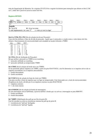 trata da Organização da Memória. Se o registro STATUS for o registro de destino para instruções que afetem os bits Z, DC
ou C, então não é possível escrever nestes três bits.

Registro OPTION

bits 0 a 2 PS0, PS1, PS2 (bits de seleção do divisor Prescaler)
Estes três bits definem o fator de divisão do prescaler. Aquilo que é o prescaler e o modo como o valor destes três bits
afetam o funcionamento do microcontrolador será estudado na secção referente a TMR0.

bit 3 PSA (Bit de Atribuição do Prescaler)
Bit que atribui o prescaler ao TMR0 ou ao watchdog.
1 = prescaler atribuído ao watchdog
0 = prescaler atribuído ao temporizador TMR0
bit 4 T0SE (bit de seleção de bordo ativo em TMR0)
Se for permitido aplicar impulsos em TMR0, a partir do pino RA4/TOCK1, este bit determina se os impulsos ativos são os
impulsos ascendentes ou os impulsos descendentes.
1 = bordo descendente
0 = bordo ascendente
bit 5 TOCS (bit de seleção de fonte de clock em TMR0)
Este pino escolhe a fonte de impulsos que vai ligar ao temporizador. Esta fonte pode ser o clock do microcontrolador
(freqüência de clock a dividir por 4) ou impulsos externos no pino RA4/TOCKI.
1 = impulsos externos
0 = ¼ do clock interno
bit 6 INDEDG (bit de seleção de bordo de interrupção)
Se esta interrupção estiver habilitada, é possível definir o bordo que vai activar a interrupção no pino RB0/INT.
1 = bordo ascendente
0 = bordo descendente
bit 7 RBPU (Habilitação dos pull-up nos bits do porto B)
Este bit introduz ou retira as resistências internas de pull-up do porto B.
1 = resistências de “pull-up” desligadas
0 = resistências de “pull-up” ligadas

20

 