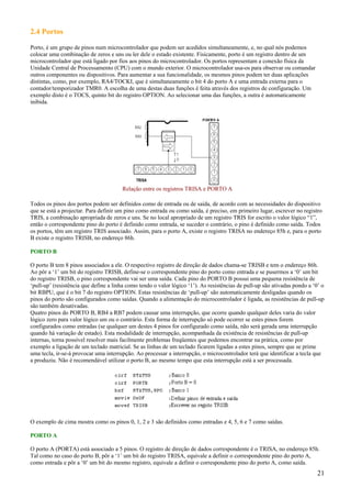 2.4 Portos
Porto, é um grupo de pinos num microcontrolador que podem ser acedidos simultaneamente, e, no qual nós podemos
colocar uma combinação de zeros e uns ou ler dele o estado existente. Fisicamente, porto é um registro dentro de um
microcontrolador que está ligado por fios aos pinos do microcontrolador. Os portos representam a conexão física da
Unidade Central de Processamento (CPU) com o mundo exterior. O microcontrolador usa-os para observar ou comandar
outros componentes ou dispositivos. Para aumentar a sua funcionalidade, os mesmos pinos podem ter duas aplicações
distintas, como, por exemplo, RA4/TOCKI, que é simultaneamente o bit 4 do porto A e uma entrada externa para o
contador/temporizador TMR0. A escolha de uma destas duas funções é feita através dos registros de configuração. Um
exemplo disto é o TOCS, quinto bit do registro OPTION. Ao selecionar uma das funções, a outra é automaticamente
inibida.

Relação entre os registros TRISA e PORTO A
Todos os pinos dos portos podem ser definidos como de entrada ou de saída, de acordo com as necessidades do dispositivo
que se está a projectar. Para definir um pino como entrada ou como saída, é preciso, em primeiro lugar, escrever no registro
TRIS, a combinação apropriada de zeros e uns. Se no local apropriado de um registro TRIS for escrito o valor lógico “1”,
então o correspondente pino do porto é definido como entrada, se suceder o contrário, o pino é definido como saída. Todos
os portos, têm um registro TRIS associado. Assim, para o porto A, existe o registro TRISA no endereço 85h e, para o porto
B existe o registro TRISB, no endereço 86h.
PORTO B
O porto B tem 8 pinos associados a ele. O respectivo registro de direção de dados chama-se TRISB e tem o endereço 86h.
Ao pôr a ‘1’ um bit do registro TRISB, define-se o correspondente pino do porto como entrada e se pusermos a ‘0’ um bit
do registro TRISB, o pino correspondente vai ser uma saída. Cada pino do PORTO B possui uma pequena resistência de
‘pull-up’ (resistência que define a linha como tendo o valor lógico ‘1’). As resistências de pull-up são ativadas pondo a ‘0’ o
bit RBPU, que é o bit 7 do registro OPTION. Estas resistências de ‘pull-up’ são automaticamente desligadas quando os
pinos do porto são configurados como saídas. Quando a alimentação do microcontrolador é ligada, as resistências de pull-up
são também desativadas.
Quatro pinos do PORTO B, RB4 a RB7 podem causar uma interrupção, que ocorre quando qualquer deles varia do valor
lógico zero para valor lógico um ou o contrário. Esta forma de interrupção só pode ocorrer se estes pinos forem
configurados como entradas (se qualquer um destes 4 pinos for configurado como saída, não será gerada uma interrupção
quando há variação de estado). Esta modalidade de interrupção, acompanhada da existência de resistências de pull-up
internas, torna possível resolver mais facilmente problemas freqüentes que podemos encontrar na prática, como por
exemplo a ligação de um teclado matricial. Se as linhas de um teclado ficarem ligadas a estes pinos, sempre que se prime
uma tecla, ir-se-á provocar uma interrupção. Ao processar a interrupção, o microcontrolador terá que identificar a tecla que
a produziu. Não é recomendável utilizar o porto B, ao mesmo tempo que esta interrupção está a ser processada.

O exemplo de cima mostra como os pinos 0, 1, 2 e 3 são definidos como entradas e 4, 5, 6 e 7 como saídas.
PORTO A
O porto A (PORTA) está associado a 5 pinos. O registro de direção de dados correspondente é o TRISA, no endereço 85h.
Tal como no caso do porto B, pôr a ‘1’ um bit do registro TRISA, equivale a definir o correspondente pino do porto A,
como entrada e pôr a ‘0’ um bit do mesmo registro, equivale a definir o correspondente pino do porto A, como saída.

21

 