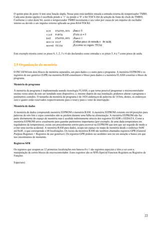O quinto pino do porto A tem uma função dupla. Nesse pino está também situada a entrada externa do temporizador TMR0.
Cada uma destas opções é escolhida pondo a ‘1’ ou pondo a ‘0’ o bit TOCS (bit de seleção de fonte de clock de TMR0).
Conforme o valor deste bit, assim o temporizador TMR0 incrementa o seu valor por causa de um impulso do oscilador
interno ou devido a um impulso externo aplicado ao pino RA4/TOCKI.

Este exemplo mostra como os pinos 0, 1, 2, 3 e 4 são declarados como entradas e os pinos 5, 6 e 7 como pinos de saída.

2.5 Organização da memória
O PIC16F84 tem dois blocos de memória separados, um para dados e o outro para o programa. A memória EEPROM e os
registros de uso genérico (GPR) na memória RAM constituem o bloco para dados e a memória FLASH constitui o bloco de
programa.
Memória de programa
A memória de programa é implementada usando tecnologia FLASH, o que torna possível programar o microcontrolador
muitas vezes antes de este ser instalado num dispositivo, e, mesmo depois da sua instalação, podemos alterar o programa e
parâmetros contidos. O tamanho da memória de programa é de 1024 endereços de palavras de 14 bits, destes, os endereços
zero e quatro estão reservados respectivamente para o reset e para o vetor de interrupção.
Memória de dados
A memória de dados compreende memória EEPROM e memória RAM. A memória EEPROM consiste em 64 posições para
palavras de oito bits e cujos conteúdos não se perdem durante uma falha na alimentação. A memória EEPROM não faz
parte diretamente do espaço de memória mas é acedida indiretamente através dos registros EEADR e EEDATA. Como a
memória EEPROM serve usualmente para guardar parâmetros importantes (por exemplo, de uma dada temperatura em
reguladores de temperatura), existe um procedimento estrito para escrever na EEPROM que tem que ser seguido de modo a
evitar uma escrita acidental. A memória RAM para dados, ocupa um espaço no mapa de memória desde o endereço 0x0C
até 0x4F, o que corresponde a 68 localizações. Os locais da memória RAM são também chamados registros GPR (General
Purpose Registers = Registros de uso genérico). Os registros GPR podem ser acedidos sem ter em atenção o banco em que
nos encontramos de momento.
Registros SFR
Os registros que ocupam as 12 primeiras localizações nos bancos 0 e 1 são registros especiais e têm a ver com a
manipulação de certos blocos do microcontrolador. Estes registros são os SFR (Special Function Registers ou Registros de
Funções
Especiais).

22

 