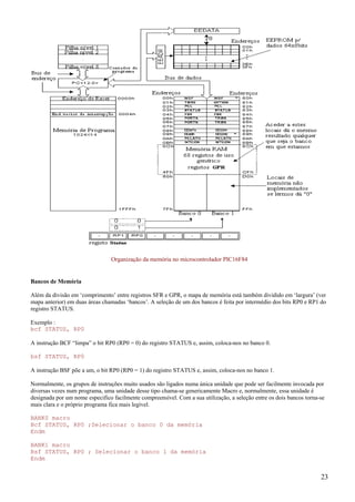 Organização da memória no microcontrolador PIC16F84

Bancos de Memória
Além da divisão em ‘comprimento’ entre registros SFR e GPR, o mapa de memória está também dividido em ‘largura’ (ver
mapa anterior) em duas áreas chamadas ‘bancos’. A seleção de um dos bancos é feita por intermédio dos bits RP0 e RP1 do
registro STATUS.
Exemplo :
bcf STATUS, RP0
A instrução BCF “limpa” o bit RP0 (RP0 = 0) do registro STATUS e, assim, coloca-nos no banco 0.
bsf STATUS, RP0
A instrução BSF põe a um, o bit RP0 (RP0 = 1) do registro STATUS e, assim, coloca-nos no banco 1.
Normalmente, os grupos de instruções muito usados são ligados numa única unidade que pode ser facilmente invocada por
diversas vezes num programa, uma unidade desse tipo chama-se genericamente Macro e, normalmente, essa unidade é
designada por um nome especifico facilmente compreensível. Com a sua utilização, a seleção entre os dois bancos torna-se
mais clara e o próprio programa fica mais legível.
BANK0 macro
Bcf STATUS, RP0 ;Selecionar o banco 0 da memória
Endm
BANK1 macro
Bsf STATUS, RP0 ; Selecionar o banco 1 da memória
Endm

23

 