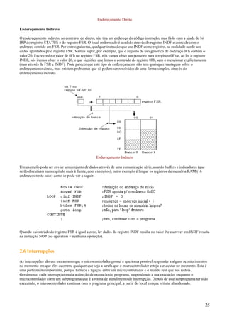 Endereçamento Direto
Endereçamento Indireto
O endereçamento indireto, ao contrário do direto, não tira um endereço do código instrução, mas fá-lo com a ajuda do bit
IRP do registro STATUS e do registro FSR. O local endereçado é acedido através do registro INDF e coincide com o
endereço contido em FSR. Por outras palavras, qualquer instrução que use INDF como registro, na realidade acede aos
dados apontados pelo registro FSR. Vamos supor, por exemplo, que o registro de uso genérico de endereço 0Fh contém o
valor 20. Escrevendo o valor de 0Fh no registro FSR, nós vamos obter um ponteiro para o registro 0Fh e, ao ler o registro
INDF, nós iremos obter o valor 20, o que significa que lemos o conteúdo do registro 0Fh, sem o mencionar explicitamente
(mas através de FSR e INDF). Pode parecer que este tipo de endereçamento não tem quaisquer vantagens sobre o
endereçamento direto, mas existem problemas que só podem ser resolvidos de uma forma simples, através do
endereçamento indireto.

Endereçamento Indireto
Um exemplo pode ser enviar um conjunto de dados através de uma comunicação série, usando buffers e indicadores (que
serão discutidos num capítulo mais à frente, com exemplos), outro exemplo é limpar os registros da memória RAM (16
endereços neste caso) como se pode ver a seguir.

Quando o conteúdo do registro FSR é igual a zero, ler dados do registro INDF resulta no valor 0 e escrever em INDF resulta
na instrução NOP (no operation = nenhuma operação).

2.6 Interrupções
As interrupções são um mecanismo que o microcontrolador possui e que torna possível responder a alguns acontecimentos
no momento em que eles ocorrem, qualquer que seja a tarefa que o microcontrolador esteja a executar no momento. Esta é
uma parte muito importante, porque fornece a ligação entre um microcontrolador e o mundo real que nos rodeia.
Geralmente, cada interrupção muda a direção de execução do programa, suspendendo a sua execução, enquanto o
microcontrolador corre um subprograma que é a rotina de atendimento de interrupção. Depois de este subprograma ter sido
executado, o microcontrolador continua com o programa principal, a partir do local em que o tinha abandonado.

25

 