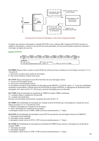 Uma das possíveis fontes de interrupção e como afeta o programa principal

O registro que controla as interrupções é chamado INTCON e tem o endereço 0Bh. O papel do INTCON é permitir ou
impedir as interrupções e, mesmo no caso de elas não serem permitidas, ele toma nota de pedidos específicos, alterando o
nível lógico de alguns dos seus bits.
Registro INTCON

bit 0 RBIF (flag que indica variação no porto B) Bit que informa que houve mudança nos níveis lógicos nos pinos 4, 5, 6 e
7 do porto B.
1= pelo menos um destes pinos mudou de nível lógico
0= não ocorreu nenhuma variação nestes pinos
bit 1 INTF (flag de interrupção externa INT) Ocorrência de uma interrupção externa
1= ocorreu uma interrupção externa
0= não ocorreu uma interrupção externa
Se um impulso ascendente ou descendente for detectado no pino RB0/INT, o bit INTF é posto a ‘1’ (o tipo de sensibilidade,
ascendente ou descendente é definida através do bit INTEDG do registro OPTION). O subprograma de atendimento desta
interrupção, deve repor este bit a ‘0’, afim de que a próxima interrupção possa ser detectada.
bit 2 TOIF (Flag de interrupção por transbordo de TMR0) O contador TMR0, transbordou.
1= o contador mudou a contagem de FFh para 00h
0= o contador não transbordou
Para que esta interrupção seja detectada, o programa deve pôr este bit a ‘0’
bit 3 RBIE (bit de habilitação de interrupção por variação no porto B) Permite que a interrupção por variação dos níveis
lógicos nos pinos 4, 5, 6 e 7 do porto B, ocorra.
1= habilita a interrupção por variação dos níveis lógicos
0= inibe a interrupção por variação dos níveis lógicos
A interrupção só pode ocorrer se RBIE e RBIF estiverem simultaneamente a ‘1’ lógico.
bit 4 INTE (bit de habilitação da interrupção externa INT) bit que permite uma interrupção externa no bit RB0/INT.
1= interrupção externa habilitada
0= interrupção externa impedida
A interrupção só pode ocorrer se INTE e INTF estiverem simultaneamente a ‘1’ lógico.
bit 5 TOIE (bit de habilitação de interrupção por transbordo de TMR0) bit que autoriza a interrupção por transbordo do
contador TMR0.
1= interrupção autorizada
0= interrupção impedida
A interrupção só pode ocorrer se TOIE e TOIF estiverem simultaneamente a ‘1’ lógico.

26

 